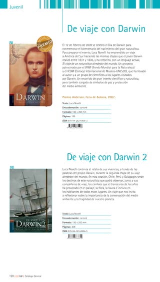 Juvenil
De viaje con Darwin
El 12 de febrero de 2009 se celebró el Día de Darwin para
conmemorar el bicentenario del nacimiento del gran naturalista.
Para preparar el evento, Luca Novelli ha emprendido un viaje
a América del Sur haciendo las mismas etapas que el joven Darwin
realizó entre 1831 y 1836, y ha reescrito, con un lenguaje actual,
El viaje de un naturalista alrededor del mundo. Un proyecto
patrocinado por el WWF (Fondo Mundial para la Naturaleza)
y el ICOM (Consejo Internacional de Museos-UNESCO), que ha llevado
al autor y a un grupo de científicos a los lugares visitados
por Darwin. Un recorrido de gran interés científico y naturalista,
pero también cargado de símbolos de paz y protección
del medio ambiente.
Premio Andersen. Feria de Bolonia, 2007.
Texto: Luca Novelli
Encuadernación: cartoné
Formato: 130 x 200 mm
Páginas: 196
ISBN 978-84-263-6459-3
Luca Novelli continúa el relato de sus vivencias, a través de las
palabras del propio Darwin, durante la segunda etapa de su viaje
alrededor del mundo. En esta ocasión, Chile, Perú y Galápagos serán
los destinos de este naturalista que podrá observar, junto a sus
compañeros de viaje, los cambios que el transcurso de los años
ha provocado en el paisaje, la flora, la fauna e incluso en
los habitantes de todos estos lugares. Un viaje que nos invita
a reflexionar sobre la importancia de la conservación del medio
ambiente y la fragilidad de nuestro planeta.
Texto: Luca Novelli
Encuadernación: cartoné
Formato: 130 x 200 mm
Páginas: 208
ISBN 978-84-263-6864-5
De viaje con Darwin 2
120 ||||||||| LIJ || Catálogo General
 