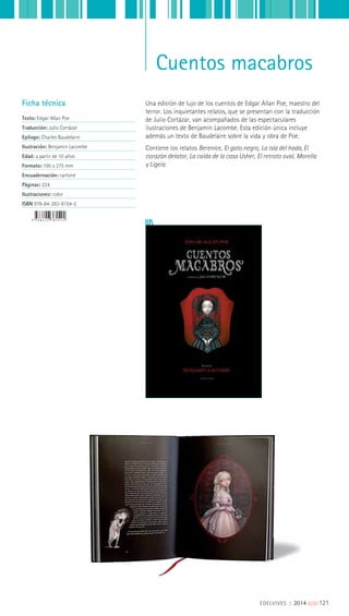 Cuentos macabros
Una edición de lujo de los cuentos de Edgar Allan Poe, maestro del
terror. Los inquietantes relatos, que se presentan con la traducción
de Julio Cortázar, van acompañados de las espectaculares
ilustraciones de Benjamin Lacombe. Esta edición única incluye
además un texto de Baudelaire sobre la vida y obra de Poe.
Contiene los relatos Berenice, El gato negro, La isla del hada, El
corazón delator, La caída de la casa Usher, El retrato oval, Morella
y Ligeia.
Ficha técnica
Texto: Edgar Allan Poe
Traducción: Julio Cortázar
Epílogo: Charles Baudelaire
Ilustración: Benjamin Lacombe
Edad: a partir de 10 años
Formato: 195 x 275 mm
Encuadernación: cartoné
Páginas: 224
Ilustraciones: color
ISBN 978-84-263-8154-5
EDELVIVES || 2014 ||||||||| 121
 