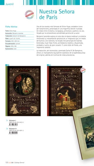 Juvenil
Nuestra Señora
de París
Una de las novelas más famosas de Victor Hugo, verdadero icono
del romanticismo, presentada en una magnífica edición ilustrada.
Un relato entre el drama y la epopeya, pintoresco y poético a la vez,
llevado por la extraordinaria sensibilidad parisina de su autor.
Benjamin Lacombe explora en esta obra la época medieval y se deleita
ofreciendo su interpretación personal de un imaginario que, en medio
del bullicio y los clamores, ha forjado tres personajes de leyenda:
Esmeralda, mujer fatal; Frollo, archidiácono maldito; y Quasimodo,
jorobado y tuerto, de gran corazón. Y, como telón de fondo, una
imponente catedral.
La traducción, del reconocido y premiado Carlos R. De Dampierre,
ofrece un matizadísimo equivalente castellano de la espléndida prosa
del original, además de multitud de notas aclaratorias.
Ficha técnica
Texto: Victor Hugo
Ilustración: Benjamin Lacombe
Traducción: Carlos R. de Dampierre
Edad: a partir de 14 años
Formato: 203 x 283 mm
Encuadernación: cartoné
Páginas: 240 y 392
Ilustraciones: color
1 2
|1 Volumen I
ISBN 978-84-263-8423-2
|2 Volumen II
ISBN 978-84-263-9091-2
122 ||||||||| LIJ || Catálogo General
 