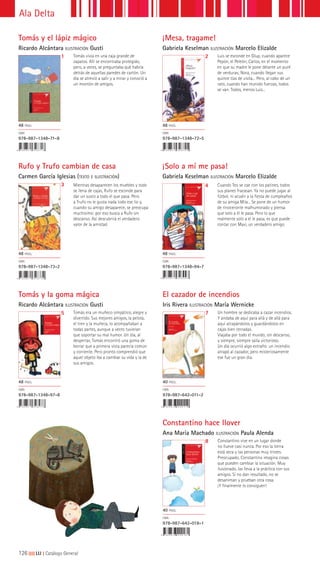 126|||||||||LIJ || Catálogo General
Ala Delta
El cazador de incendios
Iris Rivera ILUSTRACIÓN María Wernicke
Constantino hace llover
Ana María Machado ILUSTRACIÓN Paula Alenda
7
8
Un hombre se dedicaba a cazar incendios.
Y andaba de aquí para allá y de allá para
aquí atrapándolos y guardándolos en
cajas bien cerradas.
Viajaba por todo el mundo, sin descanso,
y siempre, siempre salía victorioso.
Un día ocurrió algo extraño: un incendio
atrapó al cazador, pero misteriosamente
ese fue un gran día.
Constantino vive en un lugar donde
no llueve casi nunca. Por eso la tierra
está seca y las personas muy tristes.
Preocupado, Constantino imagina cosas
que pueden cambiar la situación. Muy
ilusionado, las lleva a la práctica con sus
amigos. Si no dan resultado, no se
desaniman y prueban otra cosa.
¡Y finalmente lo consiguen!
40 PÁGS.
ISBN
978-987-642-011-2
40 PÁGS.
ISBN
978-987-642-018-1
Tomás y la goma mágica
Ricardo Alcántara ILUSTRACIÓN Gusti
5 Tomás era un muñeco simpático, alegre y
divertido. Sus mejores amigos, la pelota,
el tren y la muñeca, lo acompañaban a
todas partes, aunque a veces tuvieran
que soportar su mal humor. Un día, al
despertar, Tomás encontró una goma de
borrar que a primera vista parecía común
y corriente. Pero pronto comprendió que
aquel objeto iba a cambiar su vida y la de
sus amigos.
48 PÁGS.
ISBN
978-987-1348-97-8
Rufo y Trufo cambian de casa
Carmen García Iglesias (TEXTO E ILUSTRACIÓN)
¡Solo a mí me pasa!
Gabriela Keselman ILUSTRACIÓN Marcelo Elizalde
3 4Mientras desaparecen los muebles y todo
se llena de cajas, Rufo se esconde para
dar un susto a todo el que pasa. Pero
a Trufo no le gusta nada todo ese lío y,
cuando su amigo desaparece, se preocupa
muchísimo: por eso busca a Rufo sin
descanso. Así descubrirá el verdadero
valor de la amistad.
Cuando Teo se cae con los patines, todos
sus planes fracasan. Ya no puede jugar al
fútbol, ni acudir a la fiesta de cumpleaños
de su amiga Mila... Se pone de un humor
de rinoceronte malhumorado y piensa
que solo a él le pasa. Pero lo que
realmente solo a él le pasa, es que puede
contar con Maxi, un verdadero amigo.
48 PÁGS.
ISBN
978-987-1348-73-2
48 PÁGS.
ISBN
978-987-1348-94-7
Luis se esconde en Glup, cuando aparece
Pepón, el Peleón; Carlos, en el momento
en que su madre le pone delante un puré
de verduras; Nora, cuando llegan sus
quince tías de visita... Pero, al cabo de un
rato, cuando han reunido fuerzas, todos
se van. Todos, menos Luis...
48 PÁGS.
ISBN
978-987-1348-72-5
2
¡Mesa, tragame!
Gabriela Keselman ILUSTRACIÓN Marcelo Elizalde
Tomás y el lápiz mágico
Ricardo Alcántara ILUSTRACIÓN Gusti
1 Tomás vivía en una caja grande de
zapatos. Allí se encontraba protegido,
pero, a veces, se preguntaba qué habría
detrás de aquellas paredes de cartón. Un
día se atrevió a salir y a mirar y conoció a
un montón de amigos.
48 PÁGS.
ISBN
978-987-1348-71-8
 