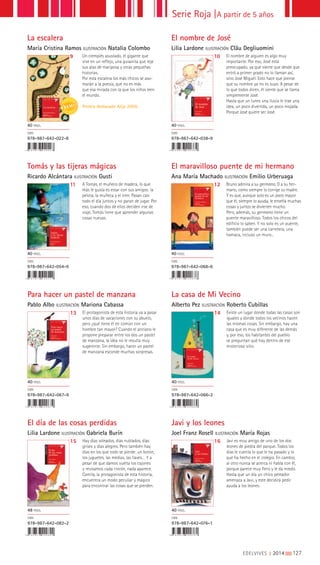Serie Roja |A partir de 5 años
Tomás y las tijeras mágicas
Ricardo Alcántara ILUSTRACIÓN Gusti
El maravilloso puente de mi hermano
Ana María Machado ILUSTRACIÓN Emilio Urberuaga
11 12A Tomás, el muñeco de madera, lo que
más le gusta es estar con sus amigos: la
pelota, la muñeca y el tren. Pasan casi
todo el día juntos y no paran de jugar. Por
eso, cuando dos de ellos deciden irse de
viaje, Tomás tiene que aprender algunas
cosas nuevas.
Bruno admira a su germano. O a su her-
mano, como siempre lo corrige su madre.
Y es que, aunque solo es un poco mayor
que él, siempre lo ayuda, le enseña muchas
cosas y juntos se divierten mucho.
Pero, además, su germano tiene un
puente maravilloso. Todos los chicos del
edificio lo saben. Y no solo es un puente,
también puede ser una carretera, una
hamaca, incluso un muro...
40 PÁGS.
ISBN
978-987-642-054-9
40 PÁGS.
ISBN
978-987-642-068-6
La escalera
María Cristina Ramos ILUSTRACIÓN Natalia Colombo
El nombre de José
Lilia Lardone ILUSTRACIÓN Cläu Degliuomini
9 10Un ciempiés asustado, el gigante que
vive en un reflejo, una gusanita que teje
sus alas de mariposa y otras pequeñas
historias.
Por esta escalera los más chicos se aso-
marán a la poesía, que no es más
que esa mirada con la que los niños leen
el mundo.
Premio destacado Alija 2009.
El nombre de alguien es algo muy
importante. Por eso, José está
preocupado, ya que siente que desde que
entró a primer grado no lo llaman así,
sino José Miguel. Esto hace que piense
que su nombre ya no es suyo. A pesar de
lo que todos dicen, él siente que se llama
simplemente José.
Hasta que un lunes una lluvia le trae una
idea, un poco divertida, un poco mojada.
Porque José quiere ser José.
40 PÁGS.
ISBN
978-987-642-022-8
40 PÁGS.
ISBN
978-987-642-038-9
Para hacer un pastel de manzana
Pablo Albo ILUSTRACIÓN Mariona Cabassa
La casa de Mi Vecino
Alberto Pez ILUSTRACIÓN Roberto Cubillas
13 14El protagonista de esta historia va a pasar
unos días de vacaciones con su abuelo,
pero ¿qué tiene él en común con un
hombre tan mayor? Cuando el anciano le
propone preparar entre los dos un pastel
de manzana, la idea no le resulta muy
sugerente. Sin embargo, hacer un pastel
de manzana esconde muchas sorpresas.
Existe un lugar donde todas las casas son
iguales y donde todos los vecinos hacen
las mismas cosas. Sin embargo, hay una
casa que es muy diferente de las demás
y, por eso, los habitantes del pueblo
se preguntan qué hay dentro de ese
misterioso sitio.
40 PÁGS.
ISBN
978-987-642-067-9
40 PÁGS.
ISBN
978-987-642-066-2
El día de las cosas perdidas
Lilia Lardone ILUSTRACIÓN Gabriela Burín
Javi y los leones
Joel Franz Rosell ILUSTRACIÓN María Rojas
15 16Hay días soleados, días nublados, días
grises y días alegres. Pero también hay
días en los que todo se pierde: un botón,
los juguetes, las medias, las llaves… Y a
pesar de que damos vuelta los cajones
y revisamos cada rincón, nada aparece.
Camila, la protagonista de esta historia,
encuentra un modo peculiar y mágico
para encontrar las cosas que se pierden.
Javi es muy amigo de uno de los dos
leones de piedra del parque. Todos los
días le cuenta lo que le ha pasado y lo
que ha hecho en el colegio. En cambio,
al otro nunca se acerca ni habla con él,
porque parece muy fiero y le da miedo.
Hasta que un día un chico peleador
amenaza a Javi, y este decidirá pedir
ayuda a los leones.
48 PÁGS.
ISBN
978-987-642-082-2
40 PÁGS.
ISBN
978-987-642-076-1
EDELVIVES || 2014 |||||||||127
 
