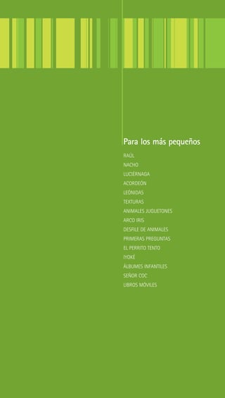 Para los más pequeños
RAÚL
NACHO
LUCIÉRNAGA
ACORDEÓN
LEÓNIDAS
TEXTURAS
ANIMALES JUGUETONES
ARCO IRIS
DESFILE DE ANIMALES
PRIMERAS PREGUNTAS
EL PERRITO TENTO
IYOKÉ
ÁLBUMES INFANTILES
SEÑOR COC
LIBROS MÓVILES
 