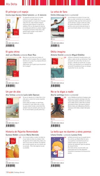 128|||||||||LIJ || Catálogo General
Ala Delta
El príncipe y el espejo
Concha López Narváez / Rafael Salmerón ILUST. R. Salmerón
La selva de Sara
Emilio Urberuaga (TEXTO E ILUSTRACIÓN)
17 18Un pequeño príncipe mira el mundo
exterior en un gran espejo de un
suntuoso palacio y lo que ve no le gusta
nada. Por eso, cada mañana imagina
soluciones para mejorar la vida de sus
súbditos. Pero un día dejará de observar
el mundo para admirar su propia imagen.
El pequeño príncipe se hará más y más
grande hasta ocupar él solo todo el
espacio del espejo.
Los animales de la selva en la que vive
Sara no están contentos con su aspecto:
si pudieran elegir, querrían tener picos en
vez de dientes o largos cuellos de jirafa...
En sueños, Sara fabrica un animal casi
perfecto, pero pronto descubrirá que lo
que los animales desean no es lo mejor.
48 PÁGS.
ISBN
978-987-642-079-2
40 PÁGS.
ISBN
978-987-642-078-5
Un par de alas
Ana Tortosa ILUSTRACIÓN Lucía Jalón Oyarzun
Historia de Pajarito Remendado
Gustavo Roldán ILUSTRACIÓN María Wernicke
No se lo digas a nadie
Ana G. Lartitegui (TEXTO E ILUSTRACIÓN)
La bella que no duerme y otros poemas
Liliana Cinetto ILUSTRACIÓN Luciana Feito
21
23
22
24
Sé que mi abuela es un hada. No es invi-
sible, pero a veces me resulta imposible
encontrarla.
Como todas las hadas, es caprichosa,
le molesta el ruido, odia la sal, ¡y tiene
los ojos verdes tirando a marrones! Ella
siempre trata de ocultarlo, pero hoy, por
fin, he encontrado la prueba definitiva…
En el monte había un árbol. Un árbol en
el que todos los días se juntaban miles
de pajaritos. Entre todos ellos, había uno
que no era como los demás. Era especial
por muchas razones: por sus colores, por
su plumaje… Pero más especial era por
su picardía.
Luis el Bolsillos encuentra en el parque unas
piedras que le parecen preciosas. Una niña
mayor se las queda a cambio de un secreto
que no debe contar a nadie. Pero el secreto
va de boca en boca, o de oreja en oreja, de
Michel a Quito, de la Mandona a Chencho…
hasta que, entre todos, lo dejan todo patas
arriba.
La Bella durmiente que no puede dormir,
los cuentos que Mamá Pata les narra
a sus patitos o las desventuras de un
caracol cartero son algunos de los
motivos de inspiración para los poemas
de Liliana Cinetto.
Con estos versos, la autora abre una
puerta para que los más pequeños
comiencen a asomarse a la lectura de la
poesía.
48 PÁGS.
ISBN
978-987-642-102-7
40 PÁGS.
ISBN
978-987-642-114-0
56 PÁGS.
ISBN
978-987-642-103-4
48 PÁGS.
ISBN
978-987-642-129-4
El gato chino
José Luis Olaizola ILUSTRACIÓN Roser Ríus
Otilia imagina
Antonio Vicente ILUSTRACIÓN Miguel Ordóñez
19 20Martina es una niña muy tímida y le
gustan mucho los gatos. Pero no la dejan
tenerlos en su casa. A su maestra Alicia le
sucede lo mismo.
¿Qué harán con el gatito que encuentran
en el colegio?
A Otilia le encanta el mundo entero, con
todos y cada uno de sus elementos. Y por
eso quiere ser como ellos. Un día ve un
gusano, y decide que quiere ser un gusa-
no. Otro, una manzana, ¡y en manzana se
convierte! El problema es que no siempre
resulta fácil no ser una niña.
48 PÁGS.
ISBN
978-987-642-100-3
40 PÁGS.
ISBN
978-987-642-101-0
 