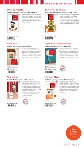 Guías
de lectura
disponibles
en la web
Los Súper
Minis
Melina Pogorelsky
Ilustraciones
Ana Sanfelippo
Siete noches
Paloma Muiña ILUSTRACIÓN Rebeca Luciani
Los Súper Minis
Melina Pogorelsky ILUSTRACIÓN Ana Sanfelippo
29 30Jorge nunca tiene sueño a la hora de irse a
dormir. Necesita levantarse a hacer pis, pide
un vaso de agua, quiere volver a cenar, se
acuerda del dibujo que hizo para el cole pero
que aún no ha terminado, y se enfada mu-
chísimo cuando después de llamar a gritos a
sus padres no le hacen caso.
Siete noches son una tortura para el papá y
la mamá de Jorge, pero también un alivio y
una agradable sorpresa.
El Capitán Trompeta y Súper Trucho se
preparan para salvar al mundo. Ya tienen sus
trajes de superhéroes, su señal para las emer-
gencias, su arma secreta. ¡Y hasta encuentran
a un villano donde menos lo esperaban! ¿Que
los Súper Minis son dos chicos comunes y
corrientes jugando a los superhéroes? Eso
está por verse…
48 PGS.
ISBN
978-987-642-238-3
88 PGS.
ISBN
978-987-642-277-2
9 7 8 9 8 7 6 4 2 2 3 8 3
¡Nada de
mascotas!
Melina Pogorelsky
Ilustraciones
Rocío Alejandro
9 7 8 9 8 7 6 4 2 1 6 3 8
9 7 8 9 8 7 6 4 2 1 7 4 4 9 7 8 9 8 7 6 4 2 2 3 2 1
9 7 8 9 8 7 6 4 2 1 6 4 5
¡Nada de mascotas!
Melina Pogorelsky ILUSTRACIÓN Rocío Alejandro
Como antes
Ana Tortosa ILUSTRACIÓN Jacobo Muñiz
El perro que buscaba estrellas
Ricardo Gómez ILUSTRACIÓN Tesa González
Lo más raro de mi casa
María Fernanda Heredia ILUSTRACIÓN Roger Ycaza
25
27 28
26Mamá había dicho que nada de mascotas,
pero no todos los días se pesca una balle-
na o se caza un dragón... ¿cómo resistirse
a estos animales? Y lo más importante:
¿cómo hacer para que convivan tranqui-
lamente en la casa?
Leo está recuperándose de una gripe
y su madre aún no lo deja salir de casa.
Para no aburrirse se pone a ver un álbum
de fotografías y comienza a recordar
los buenos momentos que pasó con sus
padres, con su hermana y con sus abuelos
antes de que cambiaran las cosas.
Goss era un perro. Un perro vagabundo.
Los perros vagabundos viajan por ahí sin
darle explicaciones a nadie. Un día, Goss
abandonó los campos donde había naci-
do. Quería acercarse a las estrellas. Pensó
que si caminaba mucho llegaría a ver de
cerca alguno de esos puntos luminosos.
Para un concurso de la escuela había que
llevar lo más raro de la casa. El prota-
gonista de esta historia busca y busca,
pero nada le llama la atención. Hasta
que, de pronto, entre las cosas del abuelo
encuentra algo que puede servir. Y que de
tan raro, ¡puede sorprenderlo a él mismo!
32 PÁGS.
ISBN
978-987-642-163-8
40 PÁGS.
ISBN
978-987-642-174-4
40 PGS.
ISBN
978-987-642-232-1
48 PÁGS.
ISBN
978-987-642-164-5
Serie Roja |A partir de 5 años
EDELVIVES || 2014 |||||||||129
 