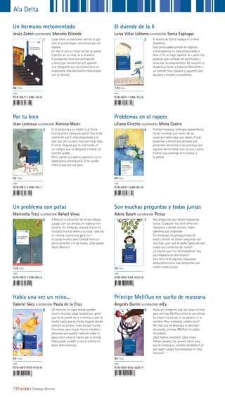 130|||||||||LIJ || Catálogo General
Ala Delta
Príncipe Melifluo en sueño de manzana
Ángeles Durini ILUSTRACIÓN mEy
9 Hubo un tiempo en que las cosas no eran
para príncipe Melifluo como lo son ahora.
Su madre no era así, ni su palacio, ni su
nombre. Pero, entonces, ¿cómo eran?
Por más que se devanara el seso bien
devanado, príncipe Melifluo no podía
recordarlo.
¿Qué habría sucedido? ¿Qué cosas
habían pasado, tan graves, como para
que él olvidara su nombre verdadero? ¿Y
qué papel juegan las manzanas en esta
historia?
80 PÁGS.
ISBN
978-987-642-029-7
Un reino es un lugar donde pueden
ocurrir muchas cosas fantásticas: gente
que no se puede ver a sí misma, o que se
olvida hasta que se olvida, lugares donde
siempre es verano, inventos que nunca
funcionan para lo que fueron creados o
personas que pueden caminar sobre el
agua como otras lo hacen por la vereda.
Todo puede suceder y eso se cuenta en
estas ocho historias.
Son muchas preguntas y todas juntas
Adela Basch ILUSTRACIÓN Perica
Había una vez un reino...
Gabriel Sáez ILUSTRACIÓN Paula de la Cruz
7
8
Hay preguntas que tienen respuestas
claras. Si alguien nos dice cómo nos
llamamos o dónde vivimos, todos
sabemos qué responder.
Sin embargo, los protagonistas de
estos cuentos no tienen preguntas tan
sencillas: ¿por qué se llama “plato del día”
a algo que comemos de noche?
¿A alguien que “no tiene palabras” hay
que regalarle un diccionario?
Este libro tiene algunas respuestas
desopilantes para esas preguntas que
vienen todas juntas.56 PÁGS.
ISBN
978-987-642-012-9
64 PÁGS.
ISBN
978-987-642-019-8
6 A Marcos le encantan las tortas, dibujar
y jugar con sus amigos, en especial con
Carlota. Sin embargo, aunque ella lo ha
invitado muchas veces a su casa, cada día
se inventa una excusa para no ir.
Le gusta mucho, pero Carlota tiene un
perro ¡enorme! y le da miedo. ¿Qué puede
hacer Marcos?
Polillas invasoras, ombligos paseanderos,
tijeras traviesas que hacen de las
suyas por cada lugar que pasan, frutas
bailarinas y monstruos peludos que
pretenden devorarse a las princesas son
algunos de los temas con los que Liliana
Cinetto nos sumerge en el humor y
la poesía.
Un problema con patas
Marinella Terzi ILUSTRACIÓN Rafael Vivas
136 PÁGS.
ISBN
978-987-1348-99-2
Por tu bien
Jean Lemieux ILUSTRACIÓN Ximena Maier
Problemas en el ropero
Liliana Cinetto ILUSTRACIÓN Mima Castro
3 4FJ le pregunta a su madre si la Tierra
morirá antes o después que él. Ella se da
cuenta de que FJ está angustiado y le
dice que, por su bien, hay que hacer algo.
El chico imagina que lo internarán en
un colegio, que lo obligarán a tomar un
horrible jarabe...
Pero cuando sus padres aparecen con el
especialista antiangustia, FJ no puede
creer lo que ven sus ojos.
64 PÁGS.
ISBN
978-987-1348-70-1
48 PÁGS.
ISBN
978-987-1348-87-9
Un hermano metomentodo
Jesús Zatón ILUSTRACIÓN Marcelo Elizalde
El duende de la ñ
Luisa Villar Liébana ILUSTRACIÓN Sonia Esplugas
1 2Lucas tiene un escondite secreto al que
solo se puede llegar caminando por los
tejados.
Un día en que su mejor amigo se queda
a dormir en su casa, se lo muestra.
Curioseando entre los cachivaches
y libros que encuentran allí, aparece
una fotografía que los conducirá a un
importante descubrimiento relacionado
con su familia.
El abuelo de Carlos trabaja en la Real
Academia.
Está preocupado porque en algunas
computadoras no está programada la
letra ñ. En su lugar aparece la n, pero hay
palabras que cambian de significado y
otras son incomprensibles. De visita en la
Academia, Carlos y Caterina descubren a
un duende muy travieso y juguetón que
ayudará a resolver el problema.
88 PÁGS.
ISBN
978-987-1348-74-9
120 PÁGS.
ISBN
978-987-1348-75-6
 