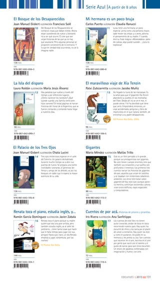 Serie Azul |A partir de 8 años
EDELVIVES || 2013 |||||||||131
El Bosque de los Desaparecidos
Joan Manuel Gisbert ILUSTRACIÓN Francisco Solé
10 Del Bosque de los Desaparecidos se
contaron cosas que daban miedo. Ahora
están sucediendo de nuevo y Leonardo
irá a ver qué ocurre. Él cree que son
viejas historias de las que ya no hay
que asustarse. Pero algunas personas se
proponen convencerlo de lo contrario. Y
lo que en verdad está ocurriendo, no se lo
imagina nadie.
136 PÁGS.
ISBN
978-987-642-056-3
Mi hermana es un poco bruja
Carlos Puerto ILUSTRACIÓN Claudia Ranucci
11 Luisa tiene una hermana un poco
especial: pinta como una persona mayor,
sabe mover las orejas y, a veces, adivina
el pensamiento de su madre. Y cuando
dice su frase mágica: «Abracadabra- pata-
de-cabra», algo puede suceder… ¡Julia es
explosiva!
136 PÁGS.
ISBN
978-987-642-080-8
La Isla del disparo
Laura Roldán ILUSTRACIÓN María Jesús Álvarez
12 Hay palabras que vuelan a través del
tiempo y por diferentes lugares.
¿Cómo nacieron los isondúes? ¿Qué
sucede cuando una familia tiene siete
hijos varones? En estas páginas se narran
historias del litoral de la Argentina, que se
fueron contando y contando hasta llegar
a nuestros días.
56 PÁGS.
ISBN
978-987-642-090-7
El maravilloso viaje de Xía Tenzin
Patxi Zubizarretta ILUSTRACIÓN Jacobo Muñiz
13 Ha llegado la lluvia de las mariposas. Es
la señal para que el gigantón Xía Tenzin
abandone su pueblo, en las montañas
del Tibet. Desde allí no se ve el mar, ni
puede olerse. Y él ha decidido que tiene
que verlo. Emprenderá, entonces, un
viaje accidentado, peligroso y lleno de
imprevistos en el que tratará, también, de
encontrar a su padre desaparecido.
XX Premio Ala Delta, 2009.
96 PÁGS.
ISBN
978-987-642-106-5
El Palacio de los Tres Ojos
Joan Manuel Gisbert ILUSTRACIÓN Chata Lucini
Gigantes
Mario Méndez ILUSTRACIÓN Matías Trillo
Cuentos de por acá.Historias de pícaros y picardías.
Iris Rivera ILUSTRACIÓN Ana Sanfelippo
14 15
17
Tres ojos misteriosos esperan en el valle
del Silencio. Un palacio deshabitado
durante mucho tiempo va a abrir sus
puertas de nuevo. Se prepara una noche
inolvidable. Leonardo, el generoso de-
fensor y amigo de los árboles, va por los
bosques sin saber que lo espera la mayor
aventura de su vida.
Este es un libro pensado a lo grande…
porque sus protagonistas son gigantes.
No solo tienen cuerpos enormes, sino que
también sus corazones y sus sueños son
profundos e inmensos. Los primeros tres
cuentos narran las historias de gigantes
de ayer, aquellos que vivían en castillos
y se topaban con misteriosos caballeros
andantes. Los otros tres tratan sobre
gigantes de hoy, esos que, aunque parez-
ca mentira, continúan existiendo y ahora
viven entre edificios, viajes espaciales
y computadoras.
Los cuentos de este libro no tienen
autor conocido, andan de boca en boca
recorriendo nuestro país. Hay quien los
escuchó de chico y los narra por el placer
de volver a contarlos. Hay quien los leyó
y, como le gustaron, los grabó en su
memoria y les presta su voz. Son cuentos
que nacieron en el aire, escritos en el aire
por gente que nació con el talento y el
gusto de narrar para que otros escuchen.
Un tesoro de palabras combinadas con
imaginación y humor, con arte.
136 PÁGS.
ISBN
978-987-642-105-8
88 PÁGS.
ISBN
978-987-642-113-3
72 PÁGS.
ISBN
978-987-642-119-5
Renata toca el piano, estudia inglés, y…
Ramón García Domínguez ILUSTRACIÓN Javier Zabala
16 Renata toca el piano porque su madre
quiere que sea una gran artista, pero
también estudia inglés, va al taller de
jardinería… ¡tiene tanta cosas que hacer
que le falta tiempo para jugar con sus
amigos! Hasta que, claro, un día Renata
empieza a jugar, sonámbula, ¡por las
noches!
III Premio Ala Delta.
144 PÁGS.
ISBN
978-987-642-104-1
I I I P R E M I O A L A D E L T A
Renata toca
el piano, estudia
inglés, y etcétera,
etcétera, etcétera
Ramón García Domínguez
 