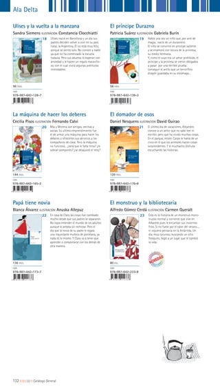 9 7 8 9 8 7 6 4 2 2 3 3 8
El monstruo y la bibliotecaria
Alfredo Gómez Cerdá ILUSTRACIÓN Carmen Queralt
23 Esta es la historia de un monstruo mons-
truoso normal y corriente que vive en
Albacete pues le encantan sus inviernos
fríos. Si no fuese por el calor del verano...,
ni siquiera pensaría en la Antártida. Un
día, muy caluroso, buscando un sitio
fresquito, llegó a un lugar que le cambió
la vida.
80 PGS.
ISBN
978-987-642-233-8
Ulises y la vuelta a la manzana
Sandra Siemens ILUSTRACIÓN Constancia Clocchiatti
18 Ulises nació en Barcelona y un día sus
padres deciden volver a vivir en su país
natal, la Argentina. Él no está muy feliz,
porque se siente solo. No conoce a nadie
ya que no ha comenzado la escuela
todavía. Pero sus abuelos lo esperan con
ansiedad y le hacen un regalo maravillo-
so, con el cual vivirá algunas aventuras
inolvidables.
96 PÁGS.
ISBN
978-987-642-128-7
El domador de osos
Daniel Nesquens ILUSTRACIÓN David Guirao
Papá tiene novia
Blanca Álvarez ILUSTRACIÓN Anuska Allepuz
21
22
El último día de vacaciones, Alejandro
conoce a un señor que no sabe leer ni
escribir, pero que ha vivido muchas cosas.
En el parque, míster Carpo le habla de un
circo en el que los animales hacen cosas
sorprendentes. Y el muchacho disfruta
escuchando las historias.
En casa de Clara las cosas han cambiado
mucho desde que sus padres se separaron.
No logra entender el mundo de los adultos
aunque lo acepta sin rechistar. Pero el
día que la novia de su padre le regala
una inquietante muñeca de porcelana, ya
nada es lo mismo. Y Clara va a tener que
aprender a comportarse con los demás de
otra manera.
120 PÁGS.
ISBN
978-987-642-176-8
136 PÁGS.
ISBN
978-987-642-173-7
Mía y Morena son amigas, vecinas y
socias. Su último emprendimiento fue
el de armar una máquina para hacer los
deberes y ofrecerles sus servicios a los
compañeros de clase. Pero la máquina
no funciona... ¿será que le falta tinta? ¿le
sobran pompones? ¿se desajustó el reloj?
La máquina
de hacer los
deberes
Cecilia Pisos
9 7 8 9 8 7 6 4 2 1 6 5 2
El príncipe Durazno
Patricia Suárez ILUSTRACIÓN Gabriela Burín
La máquina de hacer los deberes
Cecilia Pisos ILUSTRACIÓN Fernando Calvi
19
20
Había una vez un niño que, por arte de
magia, nació de un duraznero.
El niño se convirtió en príncipe valiente
y se enamoró con locura de la princesa,
su medio hermana.
Y, como el suyo era un amor prohibido, el
príncipe y la princesa se vieron obligados
a pasar por una terrible prueba:
conseguir el anillo que un terrorífico
dragón guardaba en su estómago…
56 PÁGS.
ISBN
978-987-642-139-3
144 PÁGS.
ISBN
978-987-642-165-2
9 7 8 9 8 7 6 4 2 1 7 6 8
9 7 8 9 8 7 6 4 2 1 7 3 7
Ala Delta
132 ||||||||| LIJ || Catálogo General
 