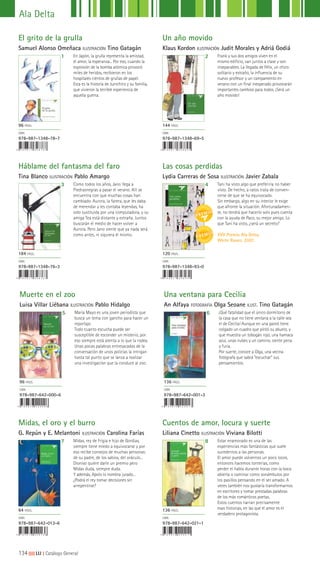 134|||||||||LIJ || Catálogo General
Ala Delta
El grito de la grulla
Samuel Alonso Omeñaca ILUSTRACIÓN Tino Gatagán
Háblame del fantasma del faro
Tina Blanco ILUSTRACIÓN Pablo Amargo
Midas, el oro y el burro
G. Repún y E. Melantoni ILUSTRACIÓN Carolina Farías
Un año movido
Klaus Kordon ILUSTRACIÓN Judit Morales y Adriá Godiá
Las cosas perdidas
Lydia Carreras de Sosa ILUSTRACIÓN Javier Zabala
Cuentos de amor, locura y suerte
Liliana Cinetto ILUSTRACIÓN Viviana Bilotti
1
3
7
2
4
8
En Japón, la grulla representa la amistad,
el amor, la esperanza... Por eso, cuando la
explosión de la bomba atómica provocó
miles de heridos, recibieron en los
hospitales cientos de grullas de papel.
Esta es la historia de Junichiro y su familia,
que vivieron la terrible experiencia de
aquella guerra.
Como todos los años, Jano llega a
Piedrasnegras a pasar el verano. Allí se
encuentra con que muchas cosas han
cambiado. Aurora, la farera, que les daba
de merendar y les contaba leyendas, ha
sido sustituida por una computadora, y su
amiga Tea está distante y extraña. Juntos
buscarán el medio de hacer volver a
Aurora. Pero Jano siente que ya nada será
como antes, ni siquiera él mismo.
Midas, rey de Frigia e hijo de Gordias,
siempre tiene miedo a equivocarse y por
eso recibe consejos de muchas personas:
de su padre, de los sabios, del oráculo...
Dioniso quiere darle un premio pero
Midas duda, siempre duda.
Y además, Apolo lo nombra jurado...
¿Podrá el rey tomar decisiones sin
arrepentirse?
Frank y sus dos amigos viven en el
mismo edificio, van juntos a clase y son
inseparables. La llegada de Félix, un chico
solitario y extraño, la influencia de su
nuevo profesor y un campamento en
verano con un final inesperado provocarán
importantes cambios para todos. ¡Será un
año movido!
Tani ha visto algo que preferiría no haber
visto. De hecho, a ratos trata de conven-
cerse de que se ha equivocado.
Sin embargo, algo en su interior le exige
que afronte la situación. Afortunadamen-
te, no tendrá que hacerlo solo pues cuenta
con la ayuda de Paco, su mejor amigo. Lo
que Tani ha visto, ¿será un secreto?
XVII Premio Ala Delta.
White Raven, 2007.
Estar enamorado es una de las
experiencias más fantásticas que suele
sucedernos a las personas.
El amor puede volvernos un poco locos,
entonces hacemos tonterías, como
perder el habla durante horas con la boca
abierta o caminar como sonámbulos por
los pasillos pensando en el ser amado. A
veces también nos gustaría transformarnos
en escritores y tomar prestadas palabras
de los más románticos poetas.
Estos cuentos narran precisamente
esas historias, en las que el amor es el
verdadero protagonista.
96 PÁGS.
ISBN
978-987-1348-78-7
184 PÁGS.
ISBN
978-987-1348-76-3
64 PÁGS.
ISBN
978-987-642-013-6
144 PÁGS.
ISBN
978-987-1348-69-5
120 PÁGS.
ISBN
978-987-1348-93-0
136 PÁGS.
ISBN
978-987-642-021-1
Muerte en el zoo
Luisa Villar Liébana ILUSTRACIÓN Pablo Hidalgo
5 María Mayo es una joven periodista que
busca un tema con gancho para hacer un
reportaje.
Todo cuanto escucha puede ser
susceptible de esconder un misterio, por
eso siempre está atenta a lo que la rodea.
Unas pocas palabras entresacadas de la
conversación de unos policías la intrigan
hasta tal punto que se lanza a realizar
una investigación que la conduce al zoo.
96 PÁGS.
ISBN
978-987-642-000-6
6 ¡Qué fatalidad que el único dormitorio de
la casa que no tiene ventana a la calle sea
el de Cecilia! Aunque en una pared tiene
colgado un cuadro que pintó su abuelo, y
que muestra un tobogán rojo, una hamaca
azul, unas nubes y un camino, siente pena
y furia.
Por suerte, conoce a Olga, una vecina
fotógrafa que sabrá “escuchar” sus
pensamientos.
136 PÁGS.
ISBN
978-987-642-001-3
Una ventana para Cecilia
An Alfaya FOTOGRAFÍA Olga Seoane ILUST. Tino Gatagán
 