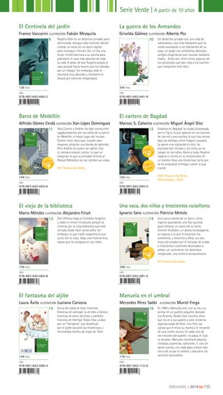 EDELVIVES || 2014 |||||||||135
Serie Verde | A partir de 10 años
X I X P R E M I O A L A D E L T A
El cartero
de Bagdad
Marcos S. Calveiro
El Centinela del jardín
Franco Vaccarini ILUSTRACIÓN Fabián Mezquita
Barro de Medellín
Alfredo Gómez Cerdá ILUSTRACIÓN Xan López Dominguez
El viejo de la biblioteca
Mario Méndez ILUSTRACIÓN Alejandro Firszt
El fantasma del aljibe
Laura Ávila ILUSTRACIÓN Luciana Carossia
Manuela en el umbral
Mercedes Pérez Sabbi ILUSTRACIÓN Muriel Frega
La guerra de los Armandos
Griselda Gálmez ILUSTRACIÓN Alberto Pez
El cartero de Bagdad
Marcos S. Calveiro ILUSTRACIÓN Miguel Ángel Díez
9
11
13
15 16
10
12
14
Rogelio Alter es un detective privado poco
afortunado. Aunque odia Internet, decide
colocar un aviso en un diario digital
para conseguir clientes. Así, un día una
mujer misteriosa toca a su puerta para
plantearle el caso más absurdo de toda
su vida. A pesar de eso, Rogelio acepta el
caso porque hacía mucho que no cobraba
por un trabajo. Sin embargo, todo le
resultará muy absurdo y resolverlo lo
llevará por caminos inesperados.
Para Camilo y Andrés los días transcurren
vagabundeando por las calles de su barrio
en Medellín, el mejor lugar del mundo.
Camilo tiene claro que, cuando sean
mayores, dirigirán una banda de ladrones.
Pero Andrés no quiere ser ladrón. Eso
sí, siempre estarán juntos. Lo que no
imaginan es que su entrada fortuita al
Parque Biblioteca tal vez cambie sus vidas.
XIX Premio Ala Delta.
Don Alfonso llega al Comedor Angelito
y todos lo miran incrédulos porque se
interesa por la vieja biblioteca que está
cerrada desde hace varios años. Sin
embargo, lo que nadie sospecha es que,
junto con el viejo, llega una historia muy
lejana que los atrapará en sus redes.
Cerca del aljibe se tejen historias.
Historias de amistad: la de Inés y Calixto;
historias de amor secretas, y también
historias de libertad. Todas ellas unidas
por un “fantasma” que deambula
por el aljibe durante las misteriosas y
encendidas noches de mayo de 1810.
Es 1984 y Manuela vive, con su tía y su
prima, en un pueblo pequeño llamado
Los Aromos. Desde hace muchos años
que no ve a sus padres y solo conserva
algunas cosas de ellos: una foto, las
cartas que le envía su mamá y el recuerdo
de una noche oscura. En cada uno de
los rincones del pueblo –la plaza, el club,
la escuela– Manuela transitará alegrías,
tristezas, ausencias, canciones. Y, casi sin
darse cuenta, con cada paso, estará más
cerca de cruzar el umbral y descubrir los
secretos escondidos.
Un detective privado con una vida de
sobresaltos; una niña-fantasma que ha
vivido asustando a los habitantes de su
casa; un ángel con problemas laborales;
amigos imaginarios que resultan bastante
reales… Estos son, entre otros, algunos de
los personajes que dan vida a los cuentos
que componen este libro.
Estamos en Bagdad, la ciudad atravesada
por el Tigris, la que aparece en los cuentos
de Las mil y una noches, la que hoy resiste
bajo las bombas, entre fuegos cruzados.
La gente vive vigilando el cielo, las
escuelas han cerrado y los niños ya no
juegan en las calles. Ajeno a todo, Ibrahim
reparte el correo en su motocicleta. En
un bolsillo lleva una misteriosa carta que
se ha propuesto entregar cueste lo que
cueste.
XVIII Premio Ala Delta.
White Raven, 2007.
Una vaca a bordo de un barco. Unos
viajeros guardando una fila rigurosa
para tomarse un vasito de su leche.
Vicente Huidobro, un poeta extravagante,
su esposa, a la que le encantan los
sombreros, y Vicentito y Nela, sus dos
hijos, abrumados por el encargo de cuidar
a trescientos ruiseñores destinados a
poblar un continente. Un desenlace
inesperado: una historia extraordinaria.
XX Premio Ala Delta.
136 PÁGS.
ISBN
978-987-642-040-2
144 PÁGS.
ISBN
978-987-642-055-6
136 PÁGS.
ISBN
978-987-642-064-8
144 PÁGS.
ISBN
978-987-642-088-4
176 PÁGS.
ISBN
978-987-642-112-6
104 PÁGS.
ISBN
978-987-642-041-9
144 PÁGS.
ISBN
978-987-642-065-5
168 PÁGS.
ISBN
978-987-642-081-5
Una vaca, dos niños y trescientos ruiseñores
Ignacio Sanz ILUSTRACIÓN Patricia Metola
 