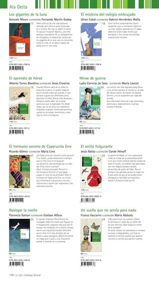 El aprendiz de héroe
Alberto Torres Blandina ILUSTRACIÓN Jesús Cisneros
Héroe de guerra
Lydia Carreras de Sosa ILUSTRACIÓN María Lavezzi
El misterio del colegio embrujado
Ulises Cabal ILUSTRACIÓN Gabriel Hernández Walta
Los gigantes de la luna
Gonzalo Moure ILUSTRACIÓN Fernando Martín Godoy
19 20
1817
Cuando Febrero salió de su aldea en
busca de su perro, no podía imaginar
que el mundo fuese tan grande, ni que
visitaría lugares tan diferentes como
Australia, la India, Grecia, Irak, Rumania…
Tampoco podía saber las muchas
aventuras que lo esperaban. Ni, desde
luego, que se las vería con caballeros,
dragones, enigmas, monos parlanchines,
vampiros, princesas, monstruos y todo
tipo de seres mitológicos.
Los viernes son días sagrados para Duna
y sus primos, porque se reúnen en la casa
del abuelo Lazslo. Se llaman los Santos
Viernes y no se suspenden por nada del
mundo.
Esos días están llenos de risas, emociones,
aventuras y, especialmente, muchas,
muchas historias.
Unos hechos sorprendentes hacen
sospechar que un fantasma habita en
un viejo colegio salamantino. El sagaz
detective Ulises Cabal tendrá que
averiguar si son ciertas las extrañas
suposiciones iniciales.
Pablo disfruta de una vida bastante
cómoda, pero está un poco encerrado
en sí mismo. Por eso, su padre lo llama
“el caracol mutante”. Naísma, una niña
saharauí procedente de un campamento
de refugiados, le hablará del secreto de
los gigantes de la luna, que no consistirá,
como él creía, en un barco repleto de
plata, sino en otra cosa.
144 PÁGS.
ISBN
978-987-642-107-2
96 PÁGS.
ISBN
978-987-642-127-0
144 PÁGS.
ISBN
978-987-642-109-6
120 PÁGS.
ISBN
978-987-642-108-9
9 7 8 9 8 7 6 4 2 1 4 0 9
9 7 8 9 8 7 6 4 2 1 6 6 9 9 7 8 9 8 7 6 4 2 1 6 7 6
El hermano secreto de Caperucita Erre
Ricardo Gómez ILUSTRACIÓN María Lires
Navegar la noche
Florencia Gattari ILUSTRACIÓN Esteban Alfaro
El anillo fulgurante
Jesús Ballaz ILUSTRACIÓN Carole Hénaff
Un sueño que no servía para nada
Franco Vaccarini ILUSTRACIÓN María Abásolo
21
23
22
24
¿Es Caperucita tan inocente como parece?
Y su madre, ¿acaso desconoce el peligro
que la niña corre en el bosque?
¿La abuela ha sido devorada por un lobo
tan feroz como lo pintan?
¿Qué intereses esconden Perrault o
los hermanos Grimm? ¿Y qué papel
juegan el resto de los animales? Alex, el
hermano de Caperucita Erre, va a tener
que enfrentarse a prejuicios y ocultas
intenciones si quiere dar respuestas a tan
espinosos asuntos.
El capitán Telémaco Pérez Punch ha
navegado todos los mares que figuran en
el mapamundi y algunos más que solo él
conoce. Sin embargo, en el último tiempo,
siente una inquietud extraña. Descubre
que el cielo es el más tentador de los
mares y, para navegarlo, deberá encontrar
un mapa que lo guíe y una tripulación
acorde al tamaño de su empresa.
La pasión de Waldi, un rico comerciante
viudo, es cuidar de su maravilloso jardín
en el que crecen exóticas plantas traídas de
todo el mundo. Los árboles más apreciados
son tres mágicos perales nacidos
de semillas del jardín del Edén. Pero el
anciano vive apenado porque le roban los
frutos antes de que se los pueda comer.
¿Atrapará su hijo Ralik al enigmático
ladrón? ¿O será vencido por él?
¿Para qué sirven los sueños? ¿Cómo
se distingue el relato de un sueño del
de una mentira? ¿Qué separa el sueño
de la realidad?
En estos relatos nos asomamos a mundos
curiosos y disparatados, y al final no
sabemos si leemos sueños que parecen
cuentos o cuentos que parecen sueños.
96 PÁGS.
ISBN
978-987-6421-40-9
80 PÁGS.
ISBN
978-987-642-166-9
136 PÁGS.
ISBN
978-84-263-7682-4
80 PÁGS.
ISBN
978-987-642-167-6
Ala Delta
136 ||||||||| LIJ || Catálogo General
 