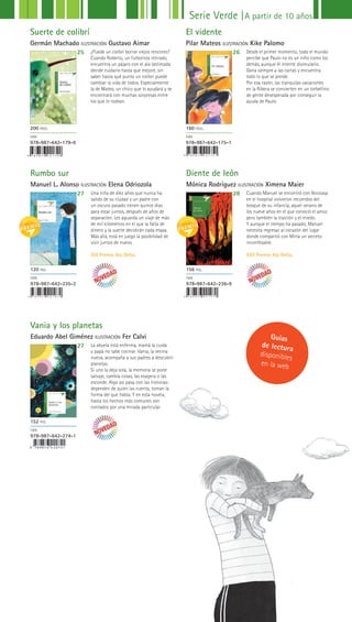 Vania y los
planetas
Eduardo Abel Gimenez
Rumbo sur
Manuel L. Alonso ILUSTRACIÓN Elena Odriozola
Vania y los planetas
Eduardo Abel Giménez ILUSTRACIÓN Fer Calvi
Diente de león
Mónica Rodríguez ILUSTRACIÓN Ximena Maier
27
27
28Una niña de diez años que nunca ha
salido de su ciudad y un padre con
un oscuro pasado tienen quince días
para estar juntos, después de años de
separación. Les aguarda un viaje de más
de mil kilómetros en el que la falta de
dinero y la suerte decidirán cada etapa.
Más allá, está en juego la posibilidad de
vivir juntos de nuevo.
XVI Premio Ala Delta.
La abuela está enferma, mamá la cuida
y papá no sabe cocinar. Vania, la vecina
nueva, acompaña a sus padres a descubrir
planetas.
Si uno la deja sola, la memoria se pone
salvaje, cambia cosas, las exagera o las
esconde. Algo así pasa con las historias:
dependen de quien las cuenta, toman la
forma del que habla. Y en esta novela,
hasta los hechos más comunes son
contados por una mirada particular.
Cuando Manuel se encontró con Nicolasa
en el hospital volvieron recuerdos del
bosque de su infancia, aquel verano de
los nueve años en el que conoció el amor,
pero también la traición y el miedo. 
Y aunque el tiempo ha pasado, Manuel
necesita regresar al corazón del lugar
donde compartió con Mirta un secreto
inconfesable. 
XXII Premio Ala Delta.
120 PGS.
ISBN
978-987-642-235-2
152 PGS.
ISBN
978-987-642-274-1
156 PGS.
ISBN
978-987-642-236-9
9 7 8 9 8 7 6 4 2 1 7 9 9 9 7 8 9 8 7 6 4 2 1 7 5 1
Suerte de colibrí
Germán Machado ILUSTRACIÓN Gustavo Aimar
El vidente
Pilar Mateos ILUSTRACIÓN Kike Palomo
25 26¿Puede un colibrí borrar viejos rencores?
Cuando Roberto, un futbolista retirado,
encuentra un pájaro con el ala lastimada
decide cuidarlo hasta que mejore, sin
saber hasta qué punto un colibrí puede
cambiar la vida de todos. Especialmente
la de Mateo, un chico que lo ayudará y se
encontrará con muchas sorpresas entre
los que lo rodean.
Desde el primer momento, todo el mundo
percibe que Paulo no es un niño como los
demás, aunque él intente disimularlo.
Gana siempre a las cartas y encuentra
todo lo que se pierde.
Por esa razón, las tranquilas vacaciones
en la Ribera se convierten en un torbellino
de gente desesperada por conseguir la
ayuda de Paulo.
200 PÁGS.
ISBN
978-987-642-179-9
160 PÁGS.
ISBN
978-987-642-175-1
Serie Verde |A partir de 10 años
Guías
de lectura
disponibles
en la web
 