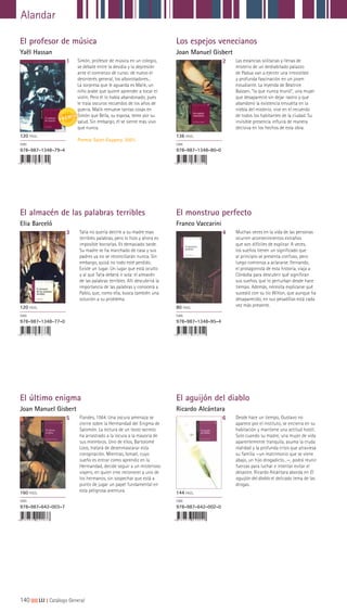 140|||||||||LIJ || Catálogo General
Alandar
El profesor de música
Yaël Hassan
El almacén de las palabras terribles
Elia Barceló
El último enigma
Joan Manuel Gisbert
Los espejos venecianos
Joan Manuel Gisbert
El monstruo perfecto
Franco Vaccarini
El aguijón del diablo
Ricardo Alcántara
1
3
5
2
4
6
Simón, profesor de música en un colegio,
se debate entre la desidia y la depresión
ante el comienzo de curso: de nuevo el
desinterés general, los alborotadores...
La sorpresa que le aguarda es Malik, un
niño árabe que quiere aprender a tocar el
violín. Pero él lo había abandonado, pues
le traía oscuros recuerdos de los años de
guerra. Malik remueve tantas cosas en
Simón que Bella, su esposa, teme por su
salud. Sin embargo, él se siente más vivo
que nunca.
Premio Saint-Exupery, 2001.
Talia no quería decirle a su madre esas
terribles palabras, pero lo hizo y ahora es
imposible borrarlas. Es demasiado tarde.
Su madre se ha marchado de casa y sus
padres ya no se reconciliarán nunca. Sin
embargo, quizá no todo esté perdido.
Existe un lugar. Un lugar que está oculto
y al que Talia deberá ir sola: el almacén
de las palabras terribles. Allí descubrirá la
importancia de las palabras y conocerá a
Pablo, que, como ella, busca también una
solución a su problema.
Flandes, 1564. Una oscura amenaza se
cierne sobre la Hermandad del Enigma de
Salomón. La lectura de un texto secreto
ha arrastrado a la locura a la mayoría de
sus miembros. Uno de ellos, Bartolomé
Loos, tratará de desenmascarar esta
conspiración. Mientras, Ismael, cuyo
sueño es entrar como aprendiz en la
Hermandad, decide seguir a un misterioso
viajero, en quien cree reconocer a uno de
los hermanos, sin sospechar que está a
punto de jugar un papel fundamental en
esta peligrosa aventura.
Las estancias solitarias y llenas de
misterio de un deshabitado palazzo
de Padua van a ejercer una irresistible
y profunda fascinación en un joven
estudiante. La leyenda de Beatrice
Balzani, “la que nunca murió”, una mujer
que desapareció sin dejar rastro y que
abandonó la existencia envuelta en la
niebla del misterio, vive en el recuerdo
de todos los habitantes de la ciudad. Su
invisible presencia influirá de manera
decisiva en los hechos de esta obra.
Muchas veces en la vida de las personas
ocurren acontecimientos extraños
que son difíciles de explicar. A veces,
los sueños tienen un significado que
al principio se presenta confuso, pero
luego comienza a aclararse. Fernando,
el protagonista de esta historia, viaja a
Córdoba para descubrir qué significan
sus sueños, que lo perturban desde hace
tiempo. Además, necesita explicarse qué
sucedió con su tío Wilton, que aunque ha
desaparecido, en sus pesadillas está cada
vez más presente.
Desde hace un tiempo, Gustavo no
aparece por el instituto, se encierra en su
habitación y mantiene una actitud hostil.
Solo cuando su madre, una mujer de vida
aparentemente tranquila, asuma la cruda
realidad y la profunda crisis que atraviesa
su familia —un matrimonio que se viene
abajo, un hijo drogadicto...—, podrá reunir
fuerzas para luchar e intentar evitar el
desastre. Ricardo Alcántara aborda en El
aguijón del diablo el delicado tema de las
drogas.
120 PÁGS.
ISBN
978-987-1348-79-4
120 PÁGS.
ISBN
978-987-1348-77-0
160 PÁGS.
ISBN
978-987-642-003-7
136 PÁGS.
ISBN
978-987-1348-80-0
80 PÁGS.
ISBN
978-987-1348-95-4
144 PÁGS.
ISBN
978-987-642-002-0
 