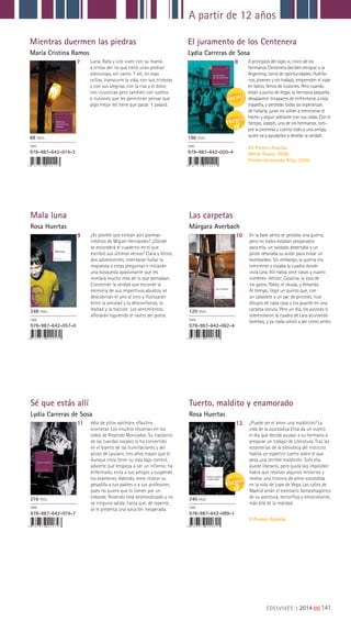 A partir de 12 años
EDELVIVES || 2014 |||||||||141
Mientras duermen las piedras
María Cristina Ramos
El juramento de los Centenera
Lydia Carreras de Sosa
7 8Lucía, Rafa y Lito viven con su mamá
a orillas del río que tiene unas piedras
silenciosas, sin canto. Y allí, en esas
orillas, transcurre la vida, con sus tristezas
y con sus alegrías, con la risa y el dolor,
con injusticias pero también con sueños
e ilusiones que les permitirán pensar que
algo mejor les tiene que pasar. Y pasará.
A principios del siglo XX, cinco de los
hermanos Centenera deciden emigrar a la
Argentina, tierra de oportunidades. Huérfa-
nos, jóvenes y sin trabajo, emprenden el viaje
en barco, llenos de ilusiones. Pero cuando
están a punto de llegar, la hermana pequeña
desaparece. Incapaces de enfrentarse a esta
tragedia, y perdidas todas las esperanzas
de hallarla, juran no volver a mencionar el
hecho y seguir adelante con sus vidas. Con el
tiempo, Joseph, uno de los hermanos, rom-
pre la promesa y cuenta todo a una amiga,
quien va a ayudarlos a develar la verdad.
VII Premio Alandar.
White Raven, 2008.
Premio destacado Alija, 2009.
88 PÁGS.
ISBN
978-987-642-014-3
196 PÁGS.
ISBN
978-987-642-020-4
Mala luna
Rosa Huertas
Sé que estás allí
Lydia Carreras de Sosa
Las carpetas
Márgara Averbach
Tuerto, maldito y enamorado
Rosa Huertas
9
11
10
12
¿Es posible que existan aún poemas
inéditos de Miguel Hernández? ¿Dónde
se esconderá el cuaderno en el que
escribió sus últimos versos? Clara y Víctor,
dos adolescentes, intentarán hallar la
respuesta a estas preguntas e iniciarán
una búsqueda apasionante que les
revelará mucho más de lo que pensaban.
Conocerán la verdad que esconde la
memoria de sus respectivos abuelos, se
descubrirán el uno al otro y fluctuarán
entre la amistad y la desconfianza, la
lealtad y la traición. Los sentimientos
aflorarán siguiendo el rastro del poeta.
«Voz de pito», «pichón», «flautín»,
«corneta». Los insultos resuenan en los
oídos de Rosendo Moncadas. Su trastorno
de las cuerdas vocales lo ha convertido
en el blanco de las humillaciones y del
acoso de Lautaro, tres años mayor que él.
Aunque creía tener su vida bajo control,
advierte que empieza a ser un infierno: ha
enfermado, evita a sus amigos y suspende
los exámenes. Además, teme revelar su
pesadilla a sus padres o a sus profesores,
pues no quiere que lo tomen por un
cobarde. Rosendo está desmoralizado y no
ve ninguna salida, hasta que, de repente,
se le presenta una solución inesperada.
En la base aérea se gestaba una guerra,
pero no todos estaban preparados
para ella: un soldado desertaba y un
piloto desviaba su avión para evitar un
bombardeo. Sin embargo, la guerra era
inminente y rozaba la cuadra donde
vivía Lara. Allí había once casas y cuatro
nombres: Héctor; Catalina, la loca de
los gatos; Pablo, el okupa, y Amanda.
Al tiempo, llegó un quinto que, con
un caballete y un par de pinceles, hizo
dibujos de cada casa y los guardó en una
carpeta oscura. Pero un día, los aviones sí
sobrevolaron la cuadra de Lara acunando
bombas, y ya nada volvió a ser como antes.
¿Puede ser el amor una maldición? La
vida de la asustadiza Elisa da un vuelco
el día que decide ayudar a su hermana a
preparar un trabajo de Literatura. Tras las
estanterías de la biblioteca del instituto
habita un espectro tuerto sobre el que
pesa una terrible maldición. Solo ella
puede liberarlo, pero quizá sea imposible:
habrá que resolver algunos misterios y
revelar una historia de amor escondida
en la vida de Lope de Vega. Las calles de
Madrid serán el escenario fantasmagórico
de su aventura, terrorífica y emocionante,
más allá de la realidad.
X Premio Alandar.
248 PÁGS.
ISBN
978-987-642-057-0
216 PÁGS.
ISBN
978-987-642-074-7
120 PÁGS.
ISBN
978-987-642-062-4
240 PÁGS.
ISBN
978-987-642-089-1
 