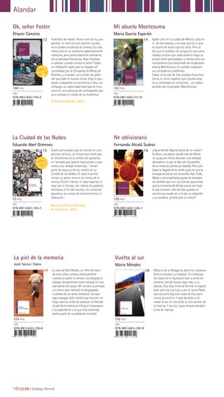 142|||||||||LIJ || Catálogo General
Alandar
La piel de la memoria
Jordi Sierra i Fabra
Vuelta al sur
Mario Méndez
17 18La vida de Kalil Mtube, un niño africano
de once años, cambia drásticamente
cuando su padre lo vende y es obligado a
trabajar brutalmente como esclavo en una
plantación de cacao. Allí conoce la amistad
y el amor, pero también la despiadada
crueldad de los seres humanos. Aunque
logra escapar, Kalil tendrá que recorrer un
largo camino antes de alcanzar la libertad.
La piel de la memoria refleja el desamparo
y la explotación a la que está sometida
buena parte de la población mundial.
Pablo es de la Patagonia, pero fue a Buenos
Aires a estudiar y a trabajar. Sin embargo,
las cosas no le resultaron bien y antes de
volverse, decide buscar algo más: a su
abuela. Una vieja historia familiar la separó
hace años de sus hijos y por lo tanto Pablo
solo escuchó algunas cosas de ella, pero
nunca la conoció. Y está decidido a no
volver al sur sin escuchar la otra versión de
la historia. Y tal vez, hasta llevarla también
a ella de regreso.
216 PÁGS.
ISBN
978-987-642-138-6
152 PÁGS.
ISBN
978-987-642-182-9
9 7 8 9 8 7 6 4 2 1 3 8 6 9 7 8 9 8 7 6 4 2 1 8 2 9
Ok, señor Foster
Eliacer Cansino
Mi abuelo Moctezuma
María García Esperón
13 14Huérfano de madre, Perico vive con su pro-
genitor, un marinero de carácter huraño,
en el pueblo onubense de Umbría. Su vida
transcurre en un ambiente aparentemente
tranquilo, pero profundamente asfixiante,
de la sociedad franquista. Algo empieza
a cambiar cuando conoce al señor Foster,
un fotógrafo inglés que ha llegado allí
contratado por la Compañía de Minas de
Riotinto, y a Ismael, un curtidor de pieles
del que todo el mundo recela. Ellos lo ayu-
darán a despertar su conciencia crítica; sin
embargo, su ingenuidad hará que se invo-
lucre en una aventura de contrabando que
va a cambiar el rumbo de su existencia.
IX Premio Alandar, 2009.
Isabel vive en la ciudad de México, está en
3º. de secundaria y no sabe qué es lo que
es bueno de tener catorce años. Pero el
día que el profesor de Lengua les da como
trabajo escolar que cada alumno haga su
propio árbol genealógico y revela ante sus
compañeros que desciende del emperador
azteca Moctezuma, es cuando empiezan
sus verdaderos problemas.
Todos se burlan de ella, excepto Francisco
Corta, el chico español, que resulta estar
muy interesado en encontrar… ¡el códice
perdido del emperador Moctezuma!168 PÁGS.
ISBN
978-987-642-110-2
152 PÁGS.
ISBN
978-987-642-111-9
La Ciudad de las Nubes
Eduardo Abel Gimenez
Ne obliviscaris
Fernando Alcalá Suárez
15 16Cuatro personajes que se reúnen en una
peculiar tertulia, un misterioso hotel que
se transforma en el anhelo de salvación,
un llamado que parece equivocado y que
revela una verdad misteriosa… foman
parte de algunos de los relatos de La
Ciudad de las Nubes. En doce cuentos
cortos, su autor recorre los temas de la
ciencia ficción clásica: el viaje espacial, el
viaje por el tiempo, los robots, los poderes
mentales, el fin del mundo, los universos
paralelos, las visitas de extraterrestres, el
ciberpunk...
Mención Premio Nacional
de Literatura, 2012.
¿Hasta dónde llega la fuerza de un rumor?
En Bran, una lejana isla del mar del Norte,
un grupo de chicos descubre una realidad
aterradora: lo que se dice por los pasillos
de su instituto cambia la realidad. Pero solo
hasta la llegada de la noche, pues la luna se
encarga de borrar los recuerdos. Ash, Rudy,
Maya y una enigmática pareja de estudian-
tes tendrán que unir sus fuerzas para evitar
que la tormenta del Olvido arrase con todo
lo que conocen. Uno de ellos guarda un
secreto que puede ser, a la vez, su salvación
y su condena. ¿O será solo un rumor?72 PÁGS.
ISBN
978-987-642-120-1
120 PÁGS.
ISBN
978-987-642-146-1
9 7 8 9 8 7 6 4 2 1 4 6 1
 