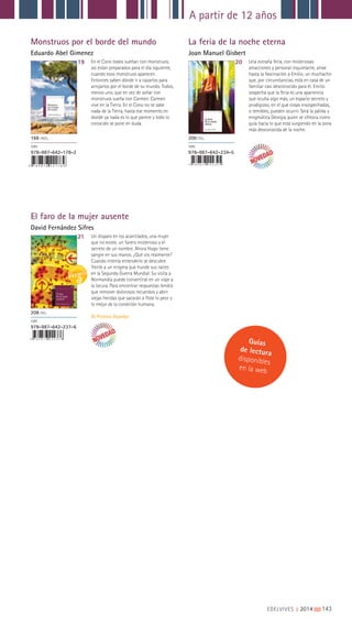 A partir de 12 años
EDELVIVES || 2014 |||||||||143
Monstruos por el borde del mundo
Eduardo Abel Gimenez
El faro de la mujer ausente
David Fernández Sifres
La feria de la noche eterna
Joan Manuel Gisbert
19
21
20En el Cono todos sueñan con monstruos,
así están preparados para el día siguiente,
cuando esos monstruos aparecen.
Entonces saben dónde ir a cazarlos para
arrojarlos por el borde de su mundo. Todos,
menos uno, que en vez de soñar con
monstruos sueña con Carmen. Carmen
vive en la Tierra. En el Cono no se sabe
nada de la Tierra, hasta ese momento en
donde ya nada es lo que parece y todo lo
conocido se pone en duda.
Un disparo en los acantilados, una mujer
que no existe, un farero misterioso y el
secreto de un nombre. Ahora Hugo tiene
sangre en sus manos. ¿Qué vio realmente?
Cuando intenta entenderlo se descubre
frente a un enigma que hunde sus raíces
en la Segunda Guerra Mundial. Su visita a
Normandía puede convertirse en un viaje a
la locura. Para encontrar respuestas tendrá
que remover dolorosos recuerdos y abrir
viejas heridas que sacarán a flote lo peor y
lo mejor de la condición humana.
XI Premio Alandar
Una extraña feria, con misteriosas
atracciones y personal inquietante, atrae
hasta la fascinación a Emilio, un muchacho
que, por circunstancias, está en casa de un
familiar casi desconocido para él. Emilio
sospecha que la feria es una apariencia
que oculta algo más, un espacio secreto y
prodigioso, en el que cosas insospechadas,
o temibles, pueden ocurrir. Será la pálida y
enigmática Georgia quien se ofrezca como
guía hacia lo que está surgiendo en la zona
más desconocida de la noche.
166 PÁGS.
ISBN
978-987-642-178-2
208 PGS.
ISBN
978-987-642-237-6
200 PGS.
ISBN
978-987-642-234-5
9 7 8 9 8 7 6 4 2 1 7 8 2
9 7 8 9 8 7 6 4 2 2 3 7 6
9 7 8 9 8 7 6 4 2 2 3 4 5
Guías
de lectura
disponibles
en la web
 