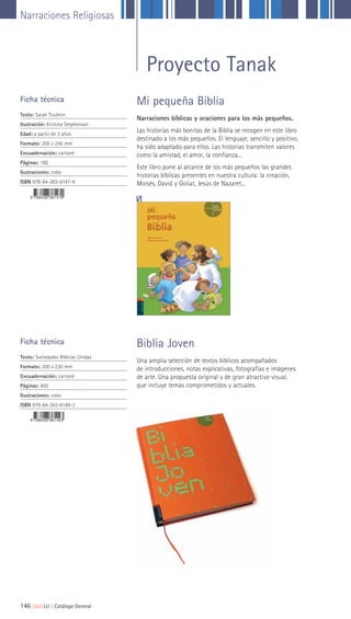 Narraciones Religiosas
146 ||||||||| LIJ || Catálogo General
Ficha técnica
Texto: Sarah Toulmin
Ilustración: Kristina Stephenson
Edad: a partir de 3 años
Formato: 200 x 245 mm
Encuadernación: cartoné
Páginas: 160
Ilustraciones: color
ISBN 978-84-263-6147-9
Narraciones bíblicas y oraciones para los más pequeños.
Las historias más bonitas de la Biblia se recogen en este libro
destinado a los más pequeños. El lenguaje, sencillo y positivo,
ha sido adaptado para ellos. Las historias transmiten valores
como la amistad, el amor, la confianza...
Este libro pone al alcance de los más pequeños las grandes
historias bíblicas presentes en nuestra cultura: la creación,
Moisés, David y Goliat, Jesús de Nazaret...
Una amplia selección de textos bíblicos acompañados
de introducciones, notas explicativas, fotografías e imágenes
de arte. Una propuesta original y de gran atractivo visual,
que incluye temas comprometidos y actuales.
Mi pequeña Biblia
Biblia JovenFicha técnica
Texto: Sociedades Bíblicas Unidas
Formato: 200 x 230 mm
Encuadernación: cartoné
Páginas: 450
Ilustraciones: color
ISBN 978-84-263-6149-3
Proyecto Tanak
 