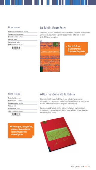 EDELVIVES || 2014 ||||||||| 147
Este Atlas histórico de la Biblia ofrece, a todas las personas
interesadas en comprender mejor los relatos bíblicos, un meticuloso
estudio sobre su historia, su geografía y su lenguaje.
Su estudio está basado en los últimos hallazgos realizados por
historiadores y arqueólogos y abarca toda la Biblia, desde Abrahán
hasta el apóstol Pablo.
Una biblia en cuya traducción han intervenido católicos, protestantes
y ortodoxos. Las notas explicativas son notas católicas, al estilo
de la Biblia de Jerusalén.
Atlas histórico de la Biblia
La Biblia EcuménicaFicha técnica
Texto: Sociedades Bíblicas Unidas
Formato: 125 x 185 mm
Encuadernación: cartoné
Páginas: 2060
Ilustraciones: color
ISBN 978-84-263-7470-7
Ficha técnica
Texto: Paul Lawrence
Formato: 235 x 335 mm
Encuadernación: cartoné
Páginas: 188
Ilustraciones: color
ISBN 976-84-263-6586-6
Con el N.O. de
la Conferencia
Episcopal Española
Con mapas, fotografías,
planos, ilustraciones,
reconstrucciones
cronológicas...
 