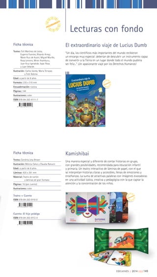 EDELVIVES || 2014 ||||||||| 149
“Un día, los científicos más importantes del mundo recibieron
un encargo muy especial: deberían de descubrir un instrumento capaz
de convertir a la Tierra en un lugar donde todo el mundo pudiera
ser feliz...” ¡Un apasionante viaje por los Derechos Humanos!
El extraordinario viaje de Lucius DumbFicha técnica
Textos: Toti Martínez de Lezea,
Eugenio Fuentes, Rikardo Arregi,
Maite Ruiz de Austri, Miguel Murillo,
Rosa Lencero, Miren Aramburu,
Juan Kruz Igerabide, Isaac Rosa
y Juan Velarde.
Ilustración: Carlos Varela, María Terrazas
y Tote Azkona
Edad: a partir de 8 años
Formato: 235 x 310 mm
Encuadernación: rústica
Páginas: 144
Ilustraciones: color
ISBN 978-84-263-9111-7
Ficha técnica
Textos: Carolina Lesa Brown
Ilustración: Mónica Calvo y Claudia Ranucci
Edad: a partir de 8 años
Láminas: 420 x 291 mm
Material: Teatro de cartón
y láminas de gran formato
Páginas: 16 (por cuento)
Ilustraciones: color
Teatro + Cuento
ISBN 978-84-263-9110-0
Cuento: El hijo pródigo
ISBN 978-84-263-9112-4
Una manera especial y diferente de contar historias en grupo,
con grandes posibilidades, recomendada para educación infantil
y primaria. Un teatro interactivo de láminas de papel, con el que
se interpretan historias claras y accesibles, llenas de emociones y
enseñanzas. La suma de atractivas palabras con imágenes evocadoras
en una actividad lúdica, creativa y pedagógica con la que captar la
atención y la concentración de los niños.
Kamishibai
Lecturas con fondoPRÓXIMAMENTE
PRÓXIMAMENTE
PRÓXIMAMENTE
 