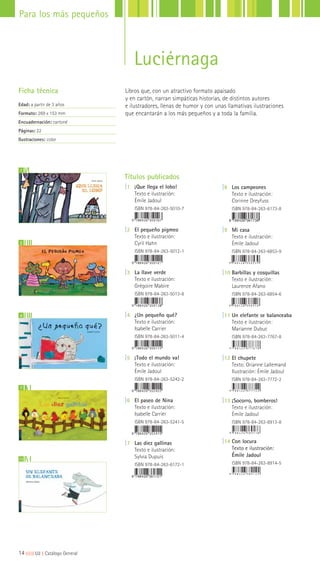 Libros que, con un atractivo formato apaisado
y en cartón, narran simpáticas historias, de distintos autores
e ilustradores, llenas de humor y con unas llamativas ilustraciones
que encantarán a los más pequeños y a toda la familia.
Ficha técnica
Edad: a partir de 3 años
Formato: 269 x 153 mm
Encuadernación: cartoné
Páginas: 22
Ilustraciones: color
11
7
1
2
4
Títulos publicados
|1 ¡Que llega el lobo!
Texto e ilustración:
Émile Jadoul
ISBN 978-84-263-5010-7
|2 El pequeño pigmeo
Texto e ilustración:
Cyril Hahn
ISBN 978-84-263-5012-1
|3 La llave verde
Texto e ilustración:
Grégoire Mabire
ISBN 978-84-263-5013-8
|4 ¿Un pequeño qué?
Texto e ilustración:
Isabelle Carrier
ISBN 978-84-263-5011-4
|5 ¡Todo el mundo va!
Texto e ilustración:
Émile Jadoul
ISBN 978-84-263-5242-2
|6 El paseo de Nina
Texto e ilustración:
Isabelle Carrier
ISBN 978-84-263-5241-5
|7 Las diez gallinas
Texto e ilustración:
Sylvia Dupuis
ISBN 978-84-263-6172-1
|8 Los campeones
Texto e ilustración:
Corinne Dreyfuss
ISBN 978-84-263-6173-8
|9 Mi casa
Texto e ilustración:
Émile Jadoul
ISBN 978-84-263-6853-9
|10 Barbillas y cosquillas
Texto e ilustración:
Laurence Afano
ISBN 978-84-263-6854-6
|11 Un elefante se balanceaba
Texto e ilustración:
Marianne Dubuc
ISBN 978-84-263-7767-8
|12 El chupete
Texto: Orianne Lallemand
Ilustración: Émile Jadoul
ISBN 978-84-263-7772-2
|13 ¡Socorro, bomberos!
Texto e ilustración:
Émile Jadoul
ISBN 978-84-263-8913-8
|14 Con locura
Texto e ilustración:
Émile Jadoul
ISBN 978-84-263-8914-5
14|||||||||LIJ || Catálogo General
Para los más pequeños
Luciérnaga
 