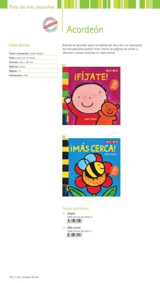 Acordeón
Títulos publicados
|1 ¡Fíjate!
ISBN 978-84-263-8920-6
|2 ¡Más cerca!
ISBN 978-84-263-8921-3
Ficha técnica
Texto e ilustración: Liesbet Slegers
Edad: a partir de 18 meses
Formato: 185 x 185 mm
Material: cartón
Páginas: 14
Ilustraciones: color
Además de aprender sobre los objetos del día a día y la naturaleza,
los más pequeños podrán mirar, estirar las páginas de cartón y…
¡descubrir nuevas sorpresas en cada escena!
16|||||||||LIJ || Catálogo General
Para los más pequeños
 