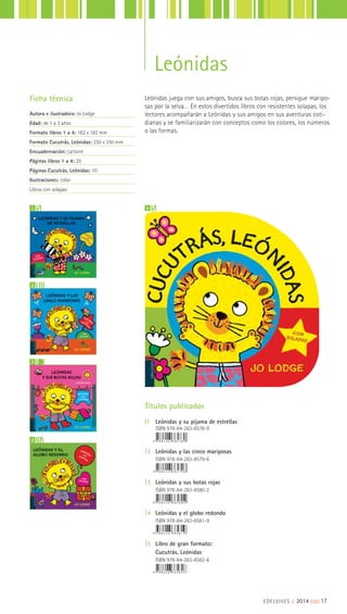 Leónidas
Leónidas juega con sus amigos, busca sus botas rojas, persigue maripo-
sas por la selva… En estos divertidos libros con resistentes solapas, los
lectores acompañarán a Leónidas y sus amigos en sus aventuras coti-
dianas y se familiarizarán con conceptos como los colores, los números
o las formas.
Ficha técnica
Autora e ilustradora: Jo Lodge
Edad: de 1 a 3 años
Formato libros 1 a 4: 162 x 182 mm
Formato Cucutrás, Leónidas: 250 x 250 mm
Encuadernación: cartoné
Páginas libros 1 a 4: 20
Páginas Cucutrás, Leónidas: 10
Ilustraciones: color
Libros con solapas
1
2
73
4
5
Títulos publicados
|1 Leónidas y su pijama de estrellas
ISBN 978-84-263-8578-9
|2 Leónidas y las cinco mariposas
ISBN 978-84-263-8579-6
|3 Leónidas y sus botas rojas
ISBN 978-84-263-8580-2
|4 Leónidas y el globo redondo
ISBN 978-84-263-8581-9
|5 Libro de gran formato:
Cucutrás, Leónidas
ISBN 978-84-263-8582-6
EDELVIVES || 2014 |||||||||17
 