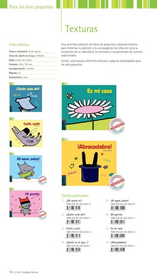 Texturas
Una divertida colección de libros de preguntas y descubrimientos
para fomentar la atención y la curiosidad de los niños en torno a
momentos de su vida diaria, los animales y los personajes de cuentos
tradicionales.
Humor, adivinanzas, diferentes texturas y páginas desplegables para
los más pequeños.
Ficha técnica
Texto e ilustración: Émile Jadoul
Texto de ¿Quién es el que…?: Nemo
Edad: a partir de 3 años
Formato: 185 x 150 mm
Encuadernación: cartoné
Páginas: 16
Ilustraciones: color
7
8
2
3
Títulos publicados
|1 ¿De quién es?
ISBN 978-84-263-8261-0
|2 ¿Quién está ahí?
ISBN 978-84-263-8262-7
|3 Cuchi, cuchi
ISBN 978-84-263-8263-4
|4 ¿Quién es el que…?
ISBN 978-84-263-8264-1
|5 ¡Al agua, patos!
ISBN 978-84-263-8922-0
|6 Mi gorrito
ISBN 978-84-263-8923-7
|7 Es mi casa
ISBN 978-84-263-8924-4
|8 ¡Abracadabra!
ISBN 978-84-263-8925-1
5
6
18|||||||||LIJ || Catálogo General
Para los más pequeños
 