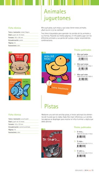 Animales
juguetones
Ficha técnica
Texto e ilustración: Liesbet Slegers
Edad: a partir de 18 meses
Formato: 185 x 185 mm
Encuadernación: cartón
Páginas: 16
Ilustraciones: color
2 1
3
Títulos publicados
|1 Mira qué patas
ISBN 978-84-263-7777-7
|2 Mira qué orejas
ISBN 978-84-263-7782-1
|3 Mira qué colas
ISBN 978-84-263-7829-3
Mira qué patas, qué orejas y qué colas tienen estos animales.
¿Qué ocurre si se las cambias?
Tres libros troquelados para aprender los sonidos de los animales y
sus formas. Pasando las medias páginas, el niño podrá jugar con los
diferentes animales y sus partes del cuerpo y lograr sorprendentes
combinaciones.
Letra mayúscula
2
Títulos publicados
|1 Si toco...
ISBN 978-84-263-7170-6
|2 Si oigo...
ISBN 978-84-263-7171-3
|3 Si sabe a...
ISBN 978-84-263-7172-0
Mediante una serie de sencillas pistas, el lector adivinará los elemen-
tos del mundo que lo rodea. Cada libro hace referencia a un sentido.
Las páginas se despliegan para mostrar al niño el animal u objeto que
debe adivinar.
Ficha técnica
Texto e ilustración: Lucia Scuderi
Edad: a partir de 18 meses
Formato: 125 x 170 mm
Encuadernación: cartoné acolchado
Páginas: 16
Ilustraciones: color
Pistas
EDELVIVES || 2014 |||||||||19
 
