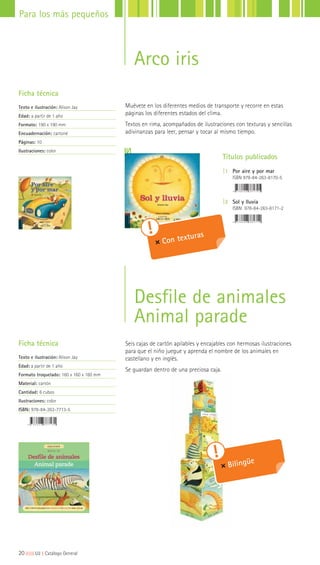 Ficha técnica
Texto e ilustración: Alison Jay
Edad: a partir de 1 año
Formato: 190 x 190 mm
Encuadernación: cartoné
Páginas: 10
Ilustraciones: color
Ficha técnica
Texto e ilustración: Alison Jay
Edad: a partir de 1 año
Formato troquelado: 160 x 160 x 160 mm
Material: cartón
Cantidad: 6 cubos
Ilustraciones: color
ISBN: 978-84-263-7713-5
Títulos publicados
|1 Por aire y por mar
ISBN 978-84-263-8170-5
|2 Sol y lluvia
ISBN 978-84-263-8171-2
20|||||||||LIJ || Catálogo General
Para los más pequeños
Arco iris
Desfile de animales
Animal parade
Muévete en los diferentes medios de transporte y recorre en estas
páginas los diferentes estados del clima.
Textos en rima, acompañados de ilustraciones con texturas y sencillas
adivinanzas para leer, pensar y tocar al mismo tiempo.
Seis cajas de cartón apilables y encajables con hermosas ilustraciones
para que el niño juegue y aprenda el nombre de los animales en
castellano y en inglés.
Se guardan dentro de una preciosa caja.
Bilingüe
Con texturas
 