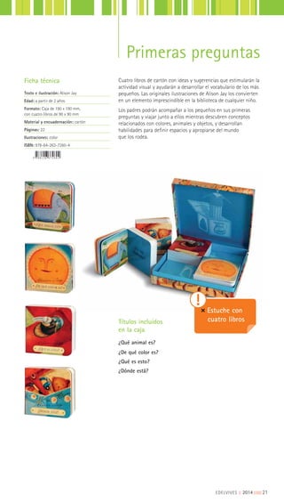 Cuatro libros de cartón con ideas y sugerencias que estimularán la
actividad visual y ayudarán a desarrollar el vocabulario de los más
pequeños. Las originales ilustraciones de Alison Jay los convierten
en un elemento imprescindible en la biblioteca de cualquier niño.
Los padres podrán acompañar a los pequeños en sus primeras
preguntas y viajar junto a ellos mientras descubren conceptos
relacionados con colores, animales y objetos, y desarrollan
habilidades para definir espacios y apropiarse del mundo
que los rodea.
Ficha técnica
Texto e ilustración: Alison Jay
Edad: a partir de 2 años
Formato: Caja de 190 x 190 mm,
con cuatro libros de 90 x 90 mm
Material y encuadernación: cartón
Páginas: 22
Ilustraciones: color
ISBN: 978-84-263-7260-4
Títulos incluidos
en la caja
¿Qué animal es?
¿De qué color es?
¿Qué es esto?
¿Dónde está?
Estuche con
cuatro libros
Primeras preguntas
EDELVIVES || 2014 |||||||||21
 
