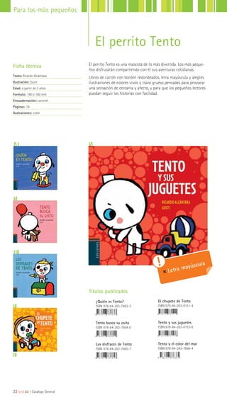 El perrito Tento es una mascota de lo más divertida. Los más peque-
ños disfrutarán compartiendo con él sus aventuras cotidianas.
Libros de cartón con borden redondeados, letra mayúscula y alegres
ilustraciones de colores vivos y trazo grueso pensadas para provocar
una sensación de cercanía y afecto, y para que los pequeños lectores
puedan seguir las historias con facilidad.
Ficha técnica
Texto: Ricardo Alcántara
Ilustración: Gusti
Edad: a partir de 3 años
Formato: 160 x 160 mm
Encuadernación: cartoné
Páginas: 14
Ilustraciones: color
Letra mayúscula
Títulos publicados
¿Quién es Tento?
ISBN 978-84-263-7663-3
Tento busca su osito
ISBN 978-84-263-7664-0
Los disfraces de Tento
ISBN 978-84-263-7665-7
El chupete de Tento
ISBN 978-84-263-8151-4
Tento y sus juguetes
ISBN 978-84-263-8153-8
Tento y el color del mar
ISBN 978-84-263-7666-4
22|||||||||LIJ || Catálogo General
Para los más pequeños
El perrito Tento
 