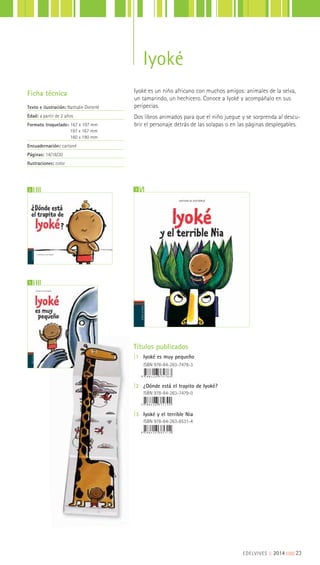 Iyoké es un niño africano con muchos amigos: animales de la selva,
un tamarindo, un hechicero. Conoce a Iyoké y acompáñalo en sus
peripecias.
Dos libros animados para que el niño juegue y se sorprenda al descu-
brir el personaje detrás de las solapas o en las páginas desplegables.
Ficha técnica
Texto e ilustración: Nathalie Dieterlé
Edad: a partir de 2 años
Formato troquelado: 167 x 197 mm
197 x 167 mm
160 x 190 mm
Encuadernación: cartoné
Páginas: 14/18/20
Ilustraciones: color
Títulos publicados
|1 Iyoké es muy pequeño
ISBN 978-84-263-7478-3
|2 ¿Dónde está el trapito de Iyoké?
ISBN 978-84-263-7479-0
|3 Iyoké y el terrible Nia
ISBN 978-84-263-8531-4
1
2 3
EDELVIVES || 2014 |||||||||23
Iyoké
 