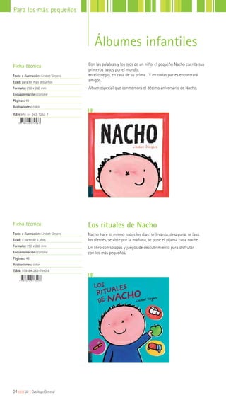 Los rituales de Nacho
Nacho hace lo mismo todos los días: se levanta, desayuna, se lava
los dientes, se viste por la mañana, se pone el pijama cada noche…
Un libro con solapas y juegos de descubrimiento para disfrutar
con los más pequeños.
Ficha técnica
Texto e ilustración: Liesbet Slegers
Edad: a partir de 3 años
Formato: 250 x 260 mm
Encuadernación: cartoné
Páginas: 48
Ilustraciones: color
ISBN: 978-84-263-7840-8
Con las palabras y los ojos de un niño, el pequeño Nacho cuenta sus
primeros pasos por el mundo:
en el colegio, en casa de su prima... Y en todas partes encontrará
amigos.
Álbum especial que conmemora el décimo aniversario de Nacho.
Ficha técnica
Texto e ilustración: Liesbet Slegers
Edad: para los más pequeños
Formato: 250 x 260 mm
Encuadernación: cartoné
Páginas: 48
Ilustraciones: color
ISBN 978-84-263-7256-7
24|||||||||LIJ || Catálogo General
Para los más pequeños
Álbumes infantiles
 