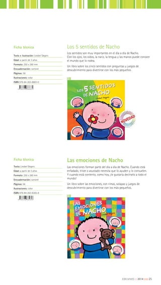 Las emociones de Nacho
Las emociones forman parte del día a día de Nacho. Cuando está
enfadado, triste o asustado necesita que lo ayuden y lo consuelen.
Y cuando está contento, como hoy, ¡le gustaría decírselo a todo el
mundo!
Un libro sobre las emociones, con rimas, solapas y juegos de
descubrimiento para divertirse con los más pequeños.
Ficha técnica
Texto: Liesbet Slegers
Edad: a partir de 3 años
Formato: 250 x 260 mm
Encuadernación: cartoné
Páginas: 56
Ilustraciones: color
ISBN 978-84-263-8265-8
Los 5 sentidos de Nacho
Los sentidos son muy importantes en el día a día de Nacho.
Con los ojos, los oídos, la nariz, la lengua y las manos puede conocer
el mundo que lo rodea.
Un libro sobre los cinco sentidos con preguntas y juegos de
descubrimiento para divertirse con los más pequeños
Ficha técnica
Texto e ilustración: Liesbet Slegers
Edad: a partir de 3 años
Formato: 250 x 260 mm
Encuadernación: cartoné
Páginas: 56
Ilustraciones: color
ISBN 978-84-263-8683-0
EDELVIVES || 2014 |||||||||25
 