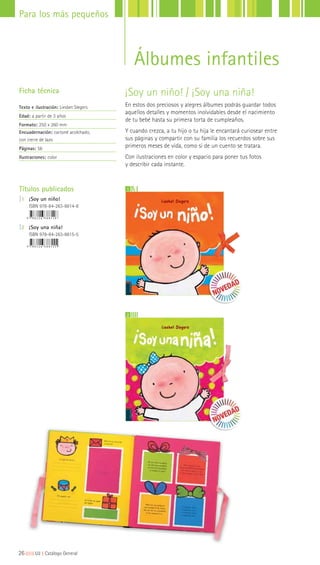 Álbumes infantiles
Títulos publicados
|1 ¡Soy un niño!
ISBN 978-84-263-8814-8
|2 ¡Soy una niña!
ISBN 978-84-263-8815-5
¡Soy un niño! / ¡Soy una niña!
En estos dos preciosos y alegres álbumes podrás guardar todos
aquellos detalles y momentos inolvidables desde el nacimiento
de tu bebé hasta su primera torta de cumpleaños.
Y cuando crezca, a tu hijo o tu hija le encantará curiosear entre
sus páginas y compartir con su familia los recuerdos sobre sus
primeros meses de vida, como si de un cuento se tratara.
Con ilustraciones en color y espacio para poner tus fotos
y describir cada instante.
Ficha técnica
Texto e ilustración: Liesbet Slegers
Edad: a partir de 3 años
Formato: 250 x 260 mm
Encuadernación: cartoné acolchado,
con cierre de lazo
Páginas: 56
Ilustraciones: color
1
2
26|||||||||LIJ || Catálogo General
Para los más pequeños
 