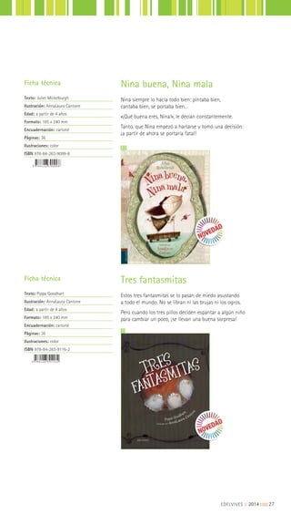 Tres fantasmitas
Estos tres fantasmitas se lo pasan de miedo asustando
a todo el mundo. No se libran ni las brujas ni los ogros.
Pero cuando los tres pillos deciden espantar a algún niño
para cambiar un poco, ¡se llevan una buena sorpresa!
Ficha técnica
Texto: Pippa Goodhart
Ilustración: AnnaLaura Cantone
Edad: a partir de 4 años
Formato: 185 x 240 mm
Encuadernación: cartoné
Páginas: 36
Ilustraciones: color
ISBN 978-84-263-9116-2
Ficha técnica
Texto: Juliet Mickelburgh
Ilustración: AnnaLaura Cantone
Edad: a partir de 4 años
Formato: 185 x 240 mm
Encuadernación: cartoné
Páginas: 36
Ilustraciones: color
ISBN 978-84-263-9099-8
Nina buena, Nina mala
Nina siempre lo hacía todo bien: pintaba bien,
cantaba bien, se portaba bien…
«¡Qué buena eres, Nina!», le decían constantemente.
Tanto, que Nina empezó a hartarse y tomó una decisión:
¡a partir de ahora se portaría fatal!
EDELVIVES || 2014 |||||||||27
 