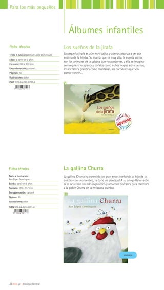 Los sueños de la jirafa
La pequeña jirafa es aún muy bajita, y apenas alcanza a ver por
encima de la hierba. Su mamá, que es muy alta, le cuenta cómo
son los animales de la sabana que no puede ver, y ella se imagina
como quiere los grandes búfalos como nubes negras con cuernos,
los elefantes grandes como montañas, los cocodrilos que son
como troncos…
Ficha técnica
Texto e ilustración: Xan López Domínguez
Edad: a partir de 3 años
Formato: 260 x 270 mm
Encuadernación: cartoné
Páginas: 10
Ilustraciones: color
ISBN 978-84-263-8700-4
La gallina Churra ha cometido un gran error: confundir al hijo de la
culebra con una lombriz, ¡y darle un picotazo! A su amigo Ratorratón
se le ocurrirán los más ingeniosos y absurdos disfraces para esconder
a la pobre Churra de la enfadada culebra.
Ficha técnica
Texto e ilustración:
Xan López Domínguez
Edad: a partir de 5 años
Formato: 170 x 157 mm
Encuadernación: cartoné
Páginas: 80
Ilustraciones: color
ISBN 978-84-263-8533-8
La gallina Churra
MINIÁLBUM
28|||||||||LIJ || Catálogo General
Para los más pequeños
Álbumes infantiles
 
