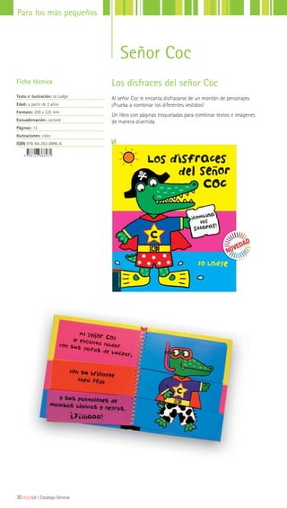30|||||||||LIJ || Catálogo General
Para los más pequeños
Señor Coc
Los disfraces del señor Coc
Al señor Coc le encanta disfrazarse de un montón de personajes.
¡Prueba a combinar los diferentes vestidos!
Un libro con páginas troqueladas para combinar textos e imágenes
de manera divertida.
Ficha técnica
Texto e ilustración: Jo Lodge
Edad: a partir de 2 años
Formato: 200 x 225 mm
Encuadernación: cartoné
Páginas: 12
Ilustraciones: color
ISBN 978-84-263-8896-4
 