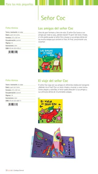 32|||||||||LIJ || Catálogo General
Para los más pequeños
Libro de gran formato y lleno de color. El señor Coc busca a sus
amigos por toda la casa, ¿dónde estarán? A partir del texto rimado,
el niño podrá ayudar al señor Coc a buscar a sus amigos detrás de
las mucha solapas que contiene el libro. Al final, ¡encontrarán una
sorpresa!
El señor Coc viaja con sus amigos en diferentes medios de transporte.
¿Adónde irá al final? Con un texto rimado y musical, y unas ilustra-
ciones alegres y coloridas, el lector podrá descubrir a sus amigos y
sus vehículos detrás de innumerables solapas.
Ficha técnica
Texto e ilustración: Jo Lodge
Edad: a partir de 2 años
Formato: 272 x 267 mm
Encuadernación: cartoné
Páginas: 18
Ilustraciones: color
ISBN 978-84-263-6795-2
Ficha técnica
Texto e ilustración: Jo Lodge
Edad: a partir de 2 años
Formato: 272 x 267 mm
Encuadernación: cartoné
Páginas: 18
Ilustraciones: color
ISBN 978-84-263-6887-4
Señor Coc
Los amigos del señor Coc
El viaje del señor Coc
 