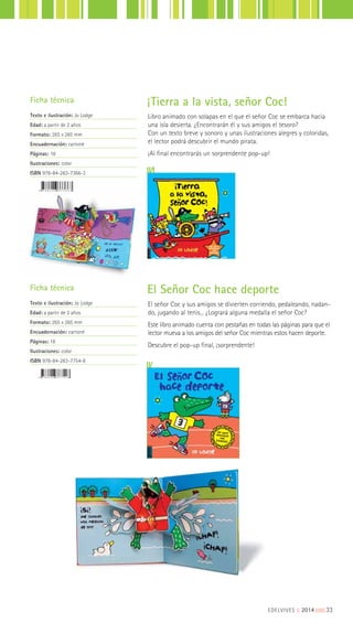 EDELVIVES || 2014 |||||||||33
Libro animado con solapas en el que el señor Coc se embarca hacia
una isla desierta. ¿Encontrarán él y sus amigos el tesoro?
Con un texto breve y sonoro y unas ilustraciones alegres y coloridas,
el lector podrá descubrir el mundo pirata.
¡Al final encontrarás un sorprendente pop-up!
Ficha técnica
Texto e ilustración: Jo Lodge
Edad: a partir de 2 años
Formato: 265 x 265 mm
Encuadernación: cartoné
Páginas: 18
Ilustraciones: color
ISBN 978-84-263-7366-3
Ficha técnica
Texto e ilustración: Jo Lodge
Edad: a partir de 2 años
Formato: 265 x 265 mm
Encuadernación: cartoné
Páginas: 18
Ilustraciones: color
ISBN 978-84-263-7754-8
¡Tierra a la vista, señor Coc!
El señor Coc y sus amigos se divierten corriendo, pedaleando, nadan-
do, jugando al tenis... ¿Logrará alguna medalla el señor Coc?
Este libro animado cuenta con pestañas en todas las páginas para que el
lector mueva a los amigos del señor Coc mientras estos hacen deporte.
Descubre el pop-up final, ¡sorprendente!
El Señor Coc hace deporte
 
