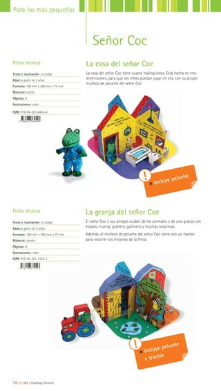 La casa del señor Coc
La casa del señor Coc tiene cuatro habitaciones. Está hecha en tres
dimensiones, para que los niños puedan jugar en ella con su propio
muñeco de peluche del señor Coc.
La granja del señor Coc
El señor Coc y sus amigos cuidan de los animales y de una granja con
establo, huerta, granero, gallinero y muchas sorpresas.
Además, el muñeco de peluche del señor Coc viene con un tractor
para recorrer los rincones de la finca.
Ficha técnica
Texto e ilustración: Jo Lodge
Edad: a partir de 2 años
Formato: 190 mm x 260 mm x 75 mm
Material: cartón
Páginas: 8
Ilustraciones: color
ISBN 978-84-263-6454-8
Ficha técnica
Texto e ilustración: Jo Lodge
Edad: a partir de 2 años
Formato: 190 mm x 260 mm x 75 mm
Material: cartón
Páginas: 8
Ilustraciones: color
ISBN 978-84-263-7254-3
Incluye peluche
y tractor
Incluye peluche
34|||||||||LIJ || Catálogo General
Para los más pequeños
Señor Coc
 