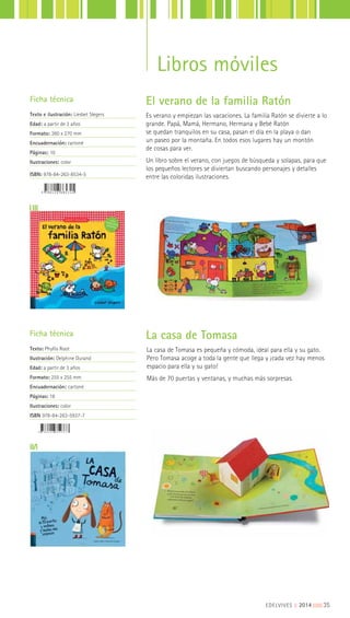 La casa de Tomasa es pequeña y cómoda, ideal para ella y su gato.
Pero Tomasa acoge a toda la gente que llega y ¡cada vez hay menos
espacio para ella y su gato!
Más de 70 puertas y ventanas, y muchas más sorpresas.
Ficha técnica
Texto: Phyllis Root
Ilustración: Delphine Durand
Edad: a partir de 3 años
Formato: 255 x 255 mm
Encuadernación: cartoné
Páginas: 18
Ilustraciones: color
ISBN 978-84-263-5937-7
La casa de Tomasa
EDELVIVES || 2014 |||||||||35
Libros móviles
El verano de la familia Ratón
Es verano y empiezan las vacaciones. La familia Ratón se divierte a lo
grande. Papá, Mamá, Hermano, Hermana y Bebé Ratón
se quedan tranquilos en su casa, pasan el día en la playa o dan
un paseo por la montaña. En todos esos lugares hay un montón
de cosas para ver.
Un libro sobre el verano, con juegos de búsqueda y solapas, para que
los pequeños lectores se diviertan buscando personajes y detalles
entre las coloridas ilustraciones.
Ficha técnica
Texto e ilustración: Liesbet Slegers
Edad: a partir de 3 años
Formato: 260 x 270 mm
Encuadernación: cartoné
Páginas: 10
Ilustraciones: color
ISBN: 978-84-263-8534-5
 