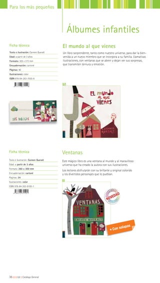 36|||||||||LIJ || Catálogo General
Para los más pequeños
Un libro sorprendente, tanto como nuestro universo, para dar la bien-
venida a un nuevo miembro que se incorpora a su familia. Llamativas
ilustraciones, con ventanas que se abren y dejan ver sus sorpresas,
que transmiten ternura y emoción.
Ficha técnica
Texto e ilustración: Carmen Queralt
Edad: a partir de 3 años
Formato: 305 x 272 mm
Encuadernación: cartoné
Páginas: 40
Ilustraciones: color
ISBN 978-84-263-7055-6
El mundo al que vienes
Álbumes infantiles
Ventanas
Este mágico libro es una ventana al mundo y al maravilloso
universo que ha creado la autora con sus ilustraciones.
Los lectores disfrutarán con su brillante y original colorido
y los divertidos personajes que lo pueblan.
Ficha técnica
Texto e ilustración: Carmen Queralt
Edad: a partir de 3 años
Formato: 260 x 300 mm
Encuadernación: cartoné
Páginas: 24
Ilustraciones: color
ISBN 978-84-263-9100-1
Con solapas
 