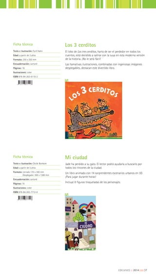 EDELVIVES || 2014 |||||||||37
El lobo de Los tres cerditos, harto de ser el perdedor en todos los
cuentos, está decidido a salirse con la suya en esta moderna versión
de la historia. ¡No le será fácil!
Las llamativas ilustraciones, combinadas con ingeniosas imágenes
desplegables, destacan este divertido libro.
Jade ha perdido a su gato. El lector podrá ayudarla a buscarlo por
todos los rincones de la ciudad.
Un libro animado con 14 sorprendentes escenarios urbanos en 3D.
¡Para jugar durante horas!
Incluye 8 figuras troqueladas de los personajes.
Ficha técnica
Texto e ilustración: Cyril Hahn
Edad: a partir de 3 años
Formato: 250 x 250 mm
Encuadernación: cartoné
Páginas: 16
Ilustraciones: color
ISBN 978-84-263-6110-3
Ficha técnica
Texto e ilustración: Cécile Bonbom
Edad: a partir de 3 años
Formato: cerrado 170 x 300 mm
Desplegado: 300 x 1380 mm
Encuadernación: cartoné
Páginas: 16
Ilustraciones: color
ISBN 978-84-263-7712-8
Los 3 cerditos
Mi ciudad
 
