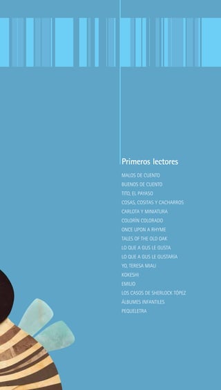 Primeros lectores
MALOS DE CUENTO
BUENOS DE CUENTO
TITO, EL PAYASO
COSAS, COSITAS Y CACHARROS
CARLOTA Y MINIATURA
COLORÍN COLORADO
ONCE UPON A RHYME
TALES OF THE OLD OAK
LO QUE A GUS LE GUSTA
LO QUE A GUS LE GUSTARÍA
YO, TERESA MIAU
KOKESHI
EMILIO
LOS CASOS DE SHERLOCK TÓPEZ
ÁLBUMES INFANTILES
PEQUELETRA
 