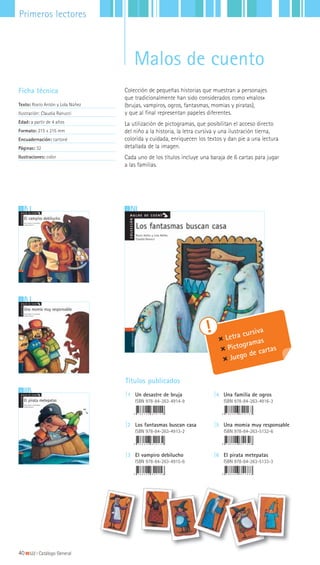23
6
5
Colección de pequeñas historias que muestran a personajes
que tradicionalmente han sido considerados como «malos»
(brujas, vampiros, ogros, fantasmas, momias y piratas),
y que al final representan papeles diferentes.
La utilización de pictogramas, que posibilitan el acceso directo
del niño a la historia, la letra cursiva y una ilustración tierna,
colorida y cuidada, enriquecen los textos y dan pie a una lectura
detallada de la imagen.
Cada uno de los títulos incluye una baraja de 6 cartas para jugar
a las familias.
Ficha técnica
Texto: Rocío Antón y Lola Núñez
Ilustración: Claudia Ranucci
Edad: a partir de 4 años
Formato: 215 x 215 mm
Encuadernación: cartoné
Páginas: 32
Ilustraciones: color
Títulos publicados
|1 Un desastre de bruja
ISBN 978-84-263-4914-9
|2 Los fantasmas buscan casa
ISBN 978-84-263-4913-2
|3 El vampiro debilucho
ISBN 978-84-263-4915-6
|4 Una familia de ogros
ISBN 978-84-263-4916-3
|5 Una momia muy responsable
ISBN 978-84-263-5132-6
|6 El pirata metepatas
ISBN 978-84-263-5133-3
Letra cursiva
Pictogramas
Juego de cartas
40|||||||||LIJ || Catálogo General
Primeros lectores
Malos de cuento
 