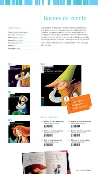 52
6
4
Ficha técnica
Texto: Rocío Antón y Lola Núñez
Ilustración: Claudia Ranucci
Edad: a partir de 4 años
Formato: 215 x 215 mm
Encuadernación: cartoné
Páginas: 32
Ilustraciones: color
Títulos publicados
|1 Nicolás, el sabio mentirosillo
ISBN 978-84-263-5934-6
|2 Eloísa, la princesa perezosa
ISBN 978-84-263-5935-3
|3 Rita, el hada desordenada
ISBN 978-84-263-5936-0
|4 Ramiro, el príncipe miedoso
ISBN 978-84-263-5959-9
|5 Simón, el duende caprichoso
ISBN 978-84-263-5960-5
|6 Marimar, la sirena gruñona
ISBN 978-84-263-5961-2
Letra cursiva
Pictogramas
Juego de cartas
Esta colección de pequeños y divertidos relatos, que completa
la de Malos de cuento, muestra a personajes tradicionalmente
conocidos como «buenos» en los cuentos, pero representados
con pequeñas debilidades inusuales en ellos que deben corregir:
un sabio mentiroso, una princesa perezosa, un hada desordenada,
un príncipe miedoso, un duende caprichoso y una sirena gruñona.
Cada uno de los títulos incluye una baraja de 6 cartas para jugar
a las familias.
EDELVIVES || 2014 |||||||||41
Buenos de cuento
 
