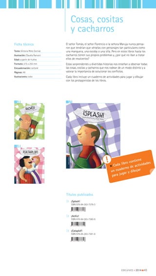 EDELVIVES || 2014 |||||||||43
12
3
El señor Tomás, el señor Florencio o la señora Maruja nunca pensa-
ron que tendrían que vérselas con personajes tan particulares como
una manguera, una escoba o una silla. Pero en estos libros hasta los
cacharros tienen sus propios problemas y, ¿por qué no iban a tratar
ellos de resolverlos?
Estas sorprendentes y divertidas historias nos enseñan a observar todas
las cosas, cositas y cacharros que nos rodean de un modo distinto y a
valorar la importancia de solucionar los conflictos.
Cada libro incluye un cuaderno de actividades para jugar y dibujar
con los protagonistas de los libros.
Ficha técnica
Texto: Victoria Pérez Escrivá
Ilustración: Claudia Ranucci
Edad: a partir de 4 años
Formato: 215 x 255 mm
Encuadernación: cartoné
Páginas: 40
Ilustraciones: color
Títulos publicados
|1 ¡Splash!
ISBN 978-84-263-7379-3
|2 ¡Achís!
ISBN 978-84-263-7380-9
|3 ¡Cataplof!
ISBN 978-84-263-7381-6
Cada libro contiene
un cuaderno de actividades
para jugar y dibujar
Cosas, cositas
y cacharros
 