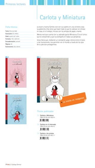 12
3
La dulce y buena Carlota vive con sus padres en una siniestra casa.
La pobrecita niña tiene que hacer todo lo que le ordenan sin chistar:
en casa, en el colegio, incluso con los amigos de papá y mamá.
Menos mal que cuenta con su adorado gatito Miniatura. Él es el único
que la comprende y que la acompaña en todas sus peripecias.
Unos libros que, mediante un constante juego irónico entre el texto
y las ilustraciones, nos permiten ver el mundo a través de los ojos
de su peculiar protagonista.
Ficha técnica
Texto: Pierre Le Gall
Ilustración: Eric Héliot
Edad: a partir de 7 años
Formato: 155 x 220 mm
Encuadernación: cartoné
Páginas: 32
Ilustraciones: dos colores
Títulos publicados
|1 Carlota y Miniatura
ISBN 978-84-263-6829-4
|2 Carlota en el internado
ISBN 978-84-263-6830-0
|3 Carlota y los piratas
ISBN 978-84-263-6831-7
La ironía en imágenes
44|||||||||LIJ || Catálogo General
Primeros lectores
Carlota y Miniatura
 
