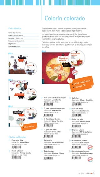 13
Ficha técnica
Texto: Pepe Maestro
Edad: a partir de 4 años
Formato: 215 x 215 mm
Encuadernación: cartoné
Páginas: 32
Ilustraciones: color
10
9
|3 Juan y las habichuelas mágicas
Ilustración: Laura Barella
ISBN 978-84-263-7180-5
|4 El traje nuevo del emperador
Ilustración: Valeria Gallo
ISBN 978-84-263-7178-2
|5 El flautista de Hamelin
Ilustración: María Wernicke
ISBN 978-84-263-7386-1
|6 El gato con botas
Ilustración: Javier Zabala
ISBN 978-84-263-7385-4
|7 Garbancito
Ilustración: Lucie Müllerová
ISBN 978-84-263-7671-8
|8 Epaminondas
Ilustración: Mariona Cabassa
ISBN 978-84-263-7672-5
Títulos publicados
|1 Caperucita Roja
Ilustración: Miguel Tanco
ISBN 978-84-263-7177-5
|2 Hansel y Gretel
Ilustración: Patricia Metola
ISBN 978-84-263-7179-9
|9 La lechera
Ilustración: Miguel Ángel Díez
ISBN 978-84-263-8052-4
|10 Juan sin miedo
Ilustración: Adolfo Serra
ISBN 978-84-263-8053-1
|11 Pedro y el lobo
Ilustración: Jacobo Muñiz
ISBN 978-84-263-8008-1
|12 El enano saltarín
Ilustración: M.ª Jesús Santos
ISBN 978-84-263-8009-8
|13 El sastrecillo valiente
Ilustración: Dani Torrent
ISBN 978-84-263-8890-2
|14 Los músicos de Bremen
Ilustración: Emilio Urberuaga
ISBN 978-84-263-8891-9
Letra mayúscula
Incluye CD
11
Mejor Artista
EDELVIVES || 2014 |||||||||45
Colorín colorado
Esta colección trae a los más pequeños los mejores cuentos
tradicionales de la mano y de la voz de Pepe Maestro.
Las magníficas ilustraciones de cada uno de los libros logran
que estos relatos sean tan actuales para los más pequeños como
reconocibles para los adultos.
Cada libro incluye un CD audio con la narración íntegra de los
cuentos y sonidos del entorno que facilitan la lectura autónoma de
los niños.
 