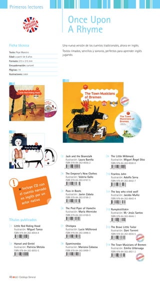 3
4
Ficha técnica
Texto: Pepe Maestro
Edad: a partir de 6 años
Formato: 215 x 215 mm
Encuadernación: cartoné
Páginas: 14
Ilustraciones: color
Incluye CD con
el cuento narrado
en inglés por un
actor nativo
Una nueva versión de los cuentos tradicionales, ahora en inglés.
Textos rimados, sencillos y sonoros, perfectos para aprender inglés
jugando.
|3 Jack and the Beanstalk
Ilustración: Laura Barella
ISBN 978-84-263-8056-2
|4 The Emperor’s New Clothes
Ilustración: Valeria Gallo
ISBN 978-84-263-8167-5
|5 Puss in Boots
Ilustración: Javier Zabala
ISBN 978-84-263-8168-2
|6 The Pied Piper of Hamelin
Ilustración: María Wernicke
ISBN 978-84-263-8169-9
|7 Chickpea
Ilustración: Lucie Müllerová
ISBN 978-84-263-8498-0
|8 Epaminondas
Ilustración: Mariona Cabassa
ISBN 978-84-263-8499-7
Títulos publicados
|1 Little Red Riding Hood
Ilustración: Miguel Tanco
ISBN 978-84-263-8054-8
|2 Hansel and Gretel
Ilustración: Patricia Metola
ISBN 978-84-263-8055-5
|9 The Little Milkmaid
Ilustración: Miguel Ángel Díez
ISBN 978-84-263-8500-0
|10 Fearless John
Ilustración: Adolfo Serra
ISBN 978-84-263-8642-7
|11 The boy who cried wolf
Ilustración: Jacobo Muñiz
ISBN 978-84-263-8643-4
|12 Rumplestiltskin
Ilustración: M.ª Jesús Santos
ISBN 978-84-263-8644-1
|13 The Brave Little Tailor
Ilustración: Dani Torrent
ISBN 978-84-263-8930-5
|14 The Town Musicians of Bremen
Ilustración: Emilio Urberuaga
ISBN 978-84-263-8931-2
14
46|||||||||LIJ || Catálogo General
Primeros lectores
Once Upon
A Rhyme
 